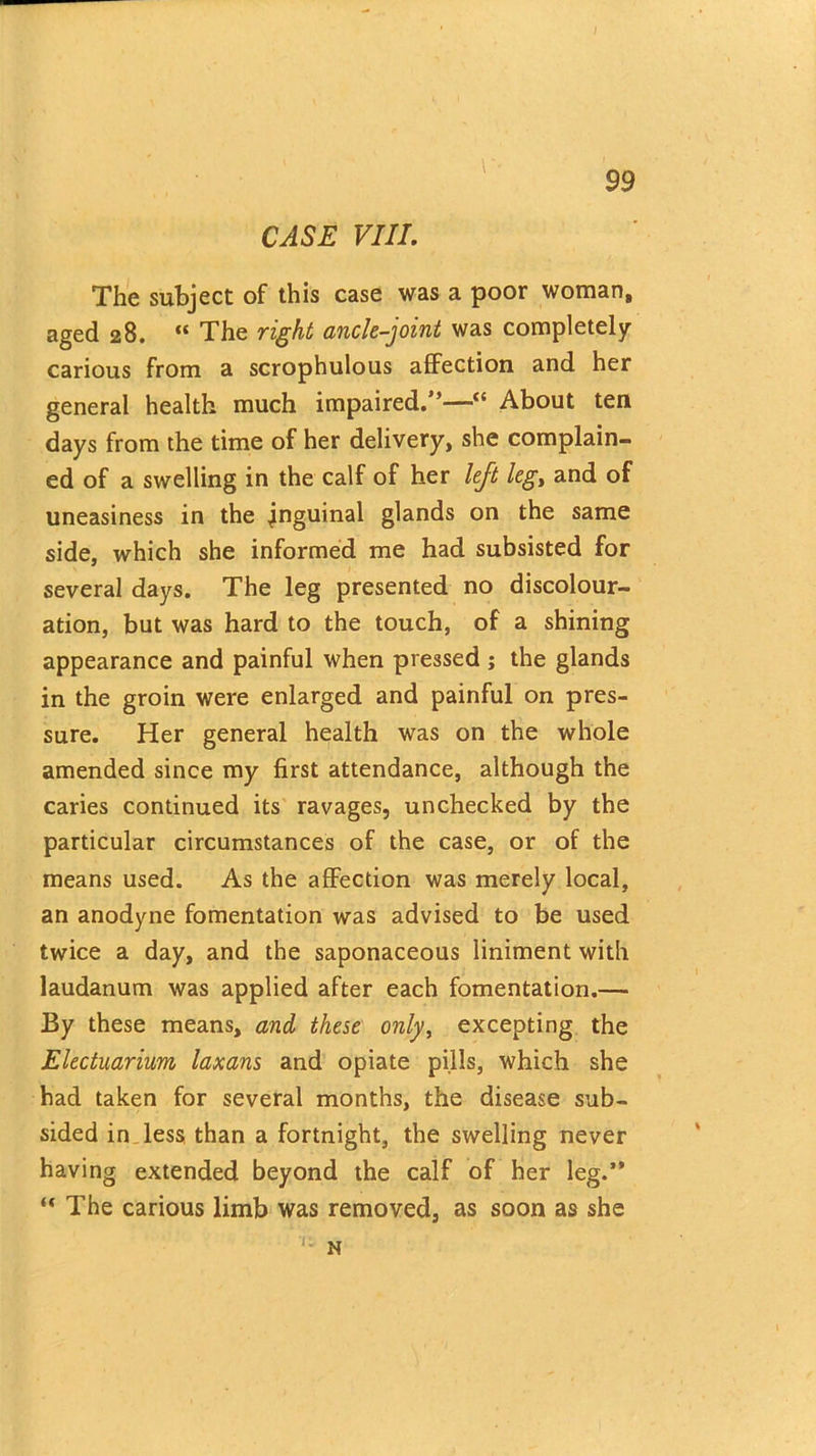 CASE VIII. The subject of this case was a poor woman, aged 28. “ The right ancle-joint was completely carious from a scrophulous affection and her general health much impaired.”—“ About ten days from the time of her delivery, she complain- ed of a swelling in the calf of her left leg, and of uneasiness in the inguinal glands on the same side, which she informed me had subsisted for several days. The leg presented no discolour- ation, but was hard to the touch, of a shining appearance and painful when pressed ; the glands in the groin were enlarged and painful on pres- sure. Her general health was on the whole amended since my first attendance, although the caries continued its ravages, unchecked by the particular circumstances of the case, or of the means used. As the affection was merely local, an anodyne fomentation was advised to be used twice a day, and the saponaceous liniment with laudanum was applied after each fomentation.— By these means, and these only, excepting the Electuarium laxans and opiate pills, which she had taken for several months, the disease sub- sided in less than a fortnight, the swelling never having extended beyond the calf of her leg.” “ The carious limb was removed, as soon as she N