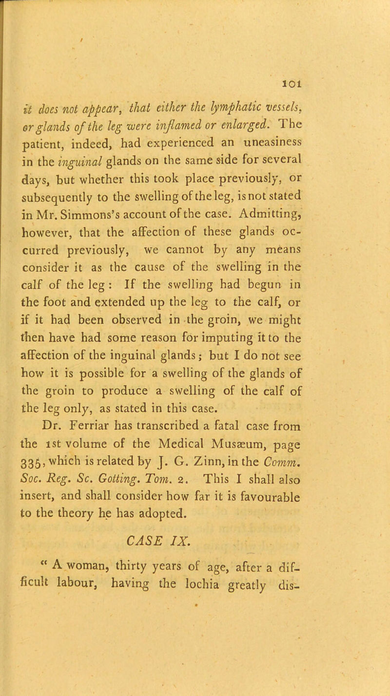 / 101 it does not appear, that either the lymphatic vessels. or glands of the leg were inflamed or enlarged. The patient, indeed, had experienced an uneasiness in the inguinal glands on the same side for several days, but whether this took place previously, or subsequently to the swelling of the leg, is not stated in Mr. Simmons’s account of the case. Admitting, however, that the affection of these glands oc- curred previously, w7e cannot by any means consider it as the cause of the swelling in the calf of the leg : If the swelling had begun in the foot and extended up the leg to the calf, or if it had been observed in the groin, we might then have had some reason for imputing it to the affection of the inguinal glands; but I do not see how it is possible for a swelling of the glands of the groin to produce a swelling of the calf of the leg only, as stated in this case. Dr. Ferriar has transcribed a fatal case from the ist volume of the Medical Musaeum, page 335, which is related by J. G. Zinn, in the Comm. Soc. Reg. Sc. Gotting. Tom. 2. This I shall also insert, and shall consider how far it is favourable to the theory he has adopted. CASE IX. “ A woman, thirty years of age, after a dif- ficult labour, having the lochia greatly dis-