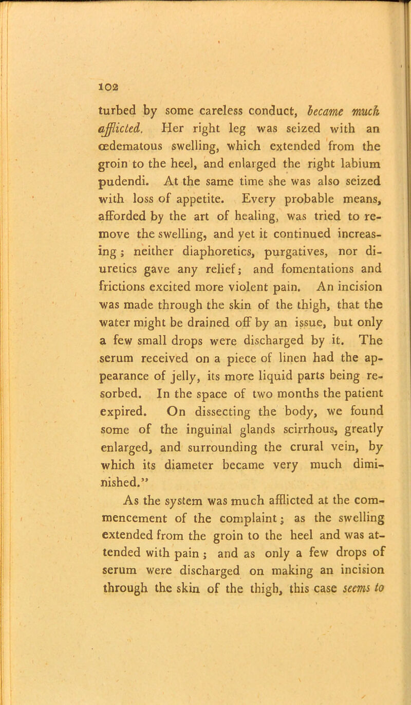 turbed by some careless conduct, became muck afflicted, Her right leg was seized with an cedematous swelling, which extended from the groin to the heel, and enlarged the right labium pudendi. At the same time she was also seized with loss of appetite. Every probable means, afforded by the art of healing, was tried to re- move the swelling, and yet it continued increas- ing ; neither diaphoretics, purgatives, nor di- uretics gave any relief; and fomentations and frictions excited more violent pain. An incision was made through the skin of the thigh, that the water might be drained off by an issue, but only a few small drops were discharged by it. The serum received on a piece of linen had the ap- pearance of jelly, its more liquid parts being re- sorbed. In the space of two months the patient expired. On dissecting the body, we found some of the inguinal glands scirrhous, greatly enlarged, and surrounding the crural vein, by which its diameter became very much dimi- nished.” As the system was much afflicted at the com- mencement of the complaint; as the swelling extended from the groin to the heel and was at- tended with pain; and as only a few drops of serum were discharged on making an incision through the skin of the thigh, this case seems to ! *