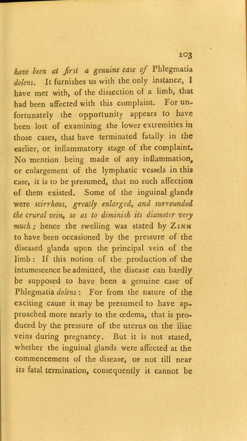 103 have been at first a genuine case of Phlegmatia dolens. It furnishes us with the only instance, I have met with, of the dissection of a limb, that had been affected with this complaint. For un- fortunately the opportunity appears to have been lost of examining the lower extremities in those cases, that have terminated fatally in the earlier, or inflammatory stage of the complaint. No mention being made of any inflammation, or enlargement of the lymphatic vessels in this case, it is to be presumed, that no such affection of them existed. Some of the inguinal glands were scirrhous, greatly enlarged, and surrounded the crural vein, so as to diminish its diameter very much; hence the swelling was stated by Zinn to have been occasioned by the pressure of the diseased glands upon the principal vein of the limb : If this notion of the production of the intumescence be admitted, the disease can hardly be supposed to have been a genuine case of Phlegmatia dolens: For from the nature of the exciting cause it may be presumed to have ap- proached more nearly to the oedema, that is pro- duced by the pressure of the uterus on the iliac veins during pregnancy. But it is not stated, whether the inguinal glands were affected at the commencement of the disease, or not till near its fatal termination, consequently it cannot be