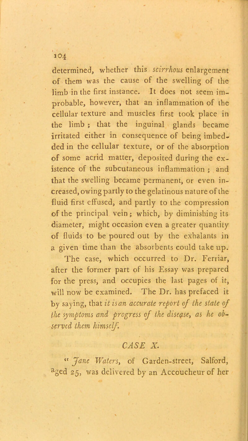 determined, whether this scirrhous enlargement of them was the cause of the swelling of the limb in the first instance. It does not seem im- probable, however, that an inflammation of the cellular texture and muscles first took place in the limb ; that the inguinal glands became irritated either in consequence of being imbed- ded in the cellular texture, or of the absorption of some acrid matter, deposited during the ex- istence of the subcutaneous inflammation ; and that the swelling became permanent, or even in- creased, owing partly to the gelatinous nature of the fluid first effused, and partly to the compression of the principal vein; which, by diminishing its diameter, might occasion even a greater quantity of fluids to be poured out by the exhaiants in a given time than the absorbents could take up. The case, which occurred to Dr. Ferriar, after the former part of his Essay was prepared for the press, and occupies the last pages of it, will now be examined. The Dr. has prefaced it by saying, that it is an accurate report of the state of the symptoms and progress of the disease, as he ob- served them himself. CASE X. “ fane Waters, of Garden-street, Salford, aged 25, was delivered by an Accoucheur of her V