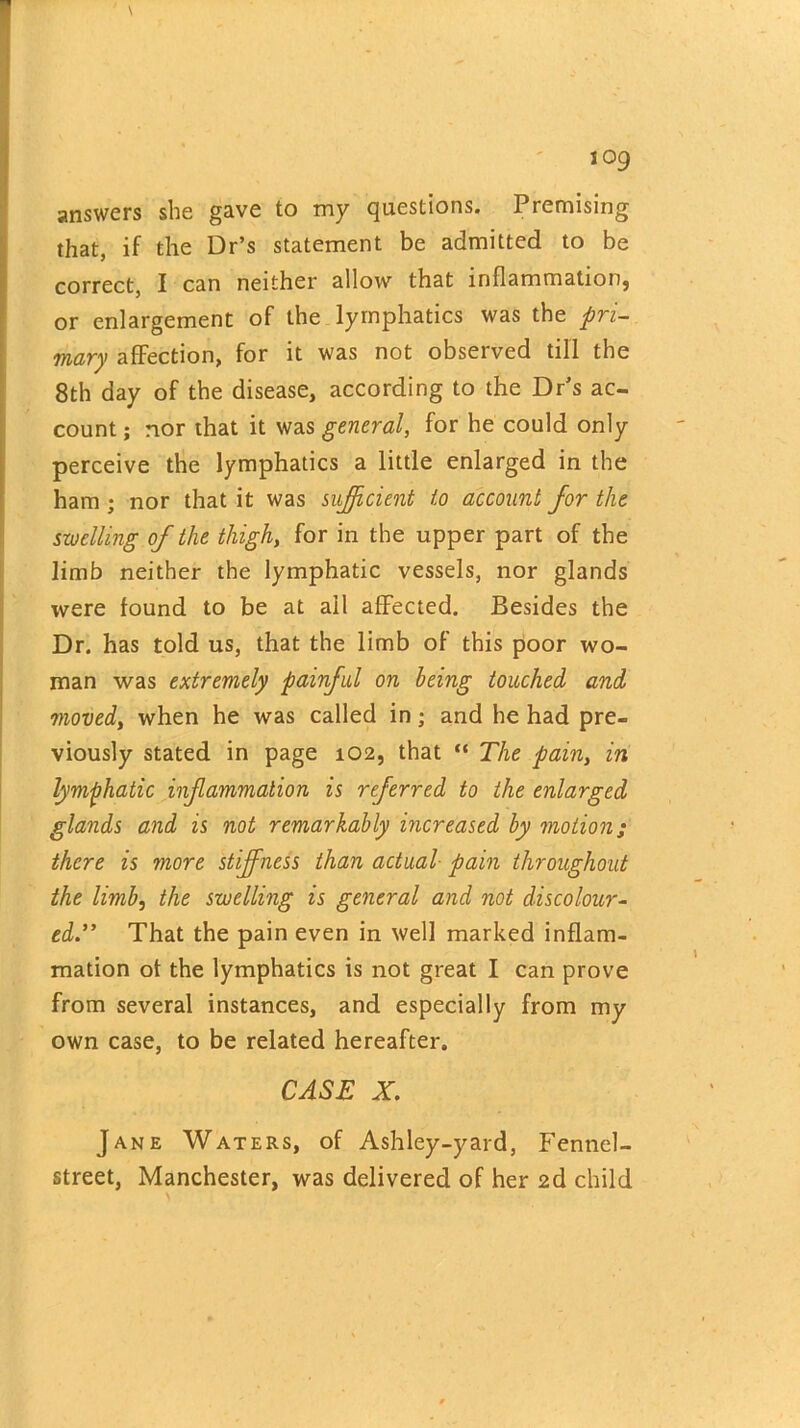 answers she gave to my questions. Premising that, if the Dr’s statement be admitted to be correct, I can neither allow that inflammation} or enlargement of the lymphatics was the pri- mary affection, for it was not observed till the 8th day of the disease, according to the Dr’s ac- count ; nor that it was general, for he could only perceive the lymphatics a little enlarged in the ham ; nor that it was sufficient to account for the swelling of the thigh, for in the upper part of the limb neither the lymphatic vessels, nor glands were found to be at ail affected. Besides the Dr. has told us, that the limb of this poor wo- man was extremely painful on being touched and moved, when he was called in; and he had pre- viously stated in page 102, that “ The pain, in lymphatic inflammation is referred to the enlarged glands and is not remarkably increased by motion; there is more stiffness than actual pain throughout the limb, the swelling is general and not discolour- ed.” That the pain even in well marked inflam- mation of the lymphatics is not great I can prove from several instances, and especially from my own case, to be related hereafter. CASE X. Jane Waters, of Ashley-yard, Fennel- street, Manchester, was delivered of her 2d child