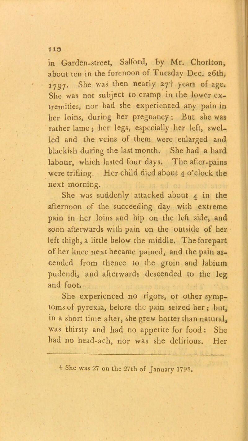 in Garden-street, Salford, by Mr. Chorlton, about ten in the forenoon of Tuesday Dec. 26th, 1797. She was then nearly 27+ years of age. She was not subject to cramp in the lower ex- tremities, nor had she experienced any pain in her loins, during her pregnancy: But she was rather lame; her legs, especially her left, swel- led and the veins of them were enlarged and blackish during the last month. She had a hard labour, which lasted four days. The after-pains were trifling. Her child died about 4 o’clock the next morning. She was suddenly attacked about 4 in the afternoon of the succeeding day with extreme pain in her loins and hip on the left side, and soon afterwards with pain on the outside of her left thigh, a little below the middle. The forepart of her knee next became pained, and the pain as- cended from thence to the groin and labium pudendi, and afterwards descended to the leg and foot. She experienced no rigors, or other symp- toms of pyrexia, before the pain seized her; but, in a short time after, she grew hotter than natural, was thirsty and had no appetite for food: She had no head-ach, nor was she delirious. Her + She was 27 on the 27th of January 1798.