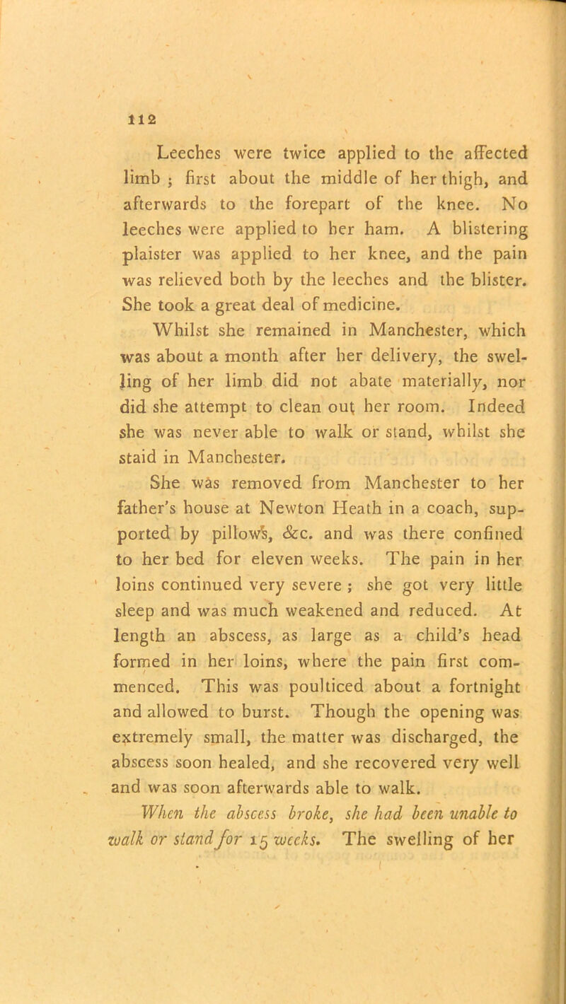 Leeches were twice applied to the affected limb ; first about the middle of her thigh, and afterwards to the forepart of the knee. No leeches were applied to her ham. A blistering plaister was applied to her knee, and the pain was relieved both by the leeches and the blister. She took a great deal of medicine. Whilst she remained in Manchester, which was about a month after her delivery, the swel- ling of her limb did not abate materially, nor did she attempt to clean out; her room. Indeed she was never able to walk or stand, whilst she staid in Manchester. She was removed from Manchester to her father's house at Newton Heath in a coach, sup- ported by pillow^, &c. and was there confined to her bed for eleven weeks. The pain in her loins continued very severe ; she got very little sleep and was much weakened and reduced. At length an abscess, as large as a child’s head formed in her loins, where the pain first com- menced. This was poulticed about a fortnight and allowed to burst. Though the opening was extremely small, the matter was discharged, the abscess soon healed, and she i-ecovered very well and was soon afterwards able to walk. When the abscess broke, she had been unable to zoalk or stand for 15 weeks. The swelling of her