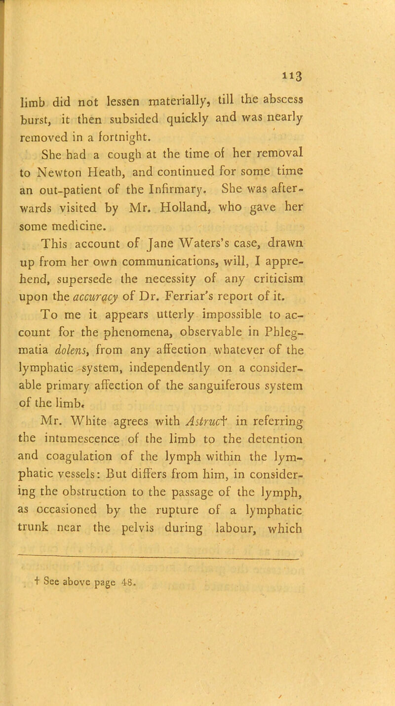 s limb did not lessen materially, till the abscess burst, it then subsided quickly and was nearly removed in a fortnight. She had a cough at the time of her removal to Newton Heath, and continued for some time an out-patient of the Infirmary. She was after- wards visited by Mr. Holland, who gave her some medicine. This account of Jane Waters’s case, drawn up from her own communications, will, I appre- hend, supersede the necessity of any criticism upon the accuracy of Dr. Ferriar’s report of it. To me it appears utterly impossible to ac- count for the phenomena, observable in Phleg- matia dolens, from any affection whatever of the lymphatic system, independently on a consider- able primary affection of the sanguiferous system of the limb. Mr. White agrees with Astrucf in referring the intumescence of the limb to the detention and coagulation of the lymph within the lym- phatic vessels: But differs from him, in consider- ing the obstruction to the passage of the lymph, as occasioned by the rupture of a lymphatic trunk near the pelvis during labour, which + See above page 48.
