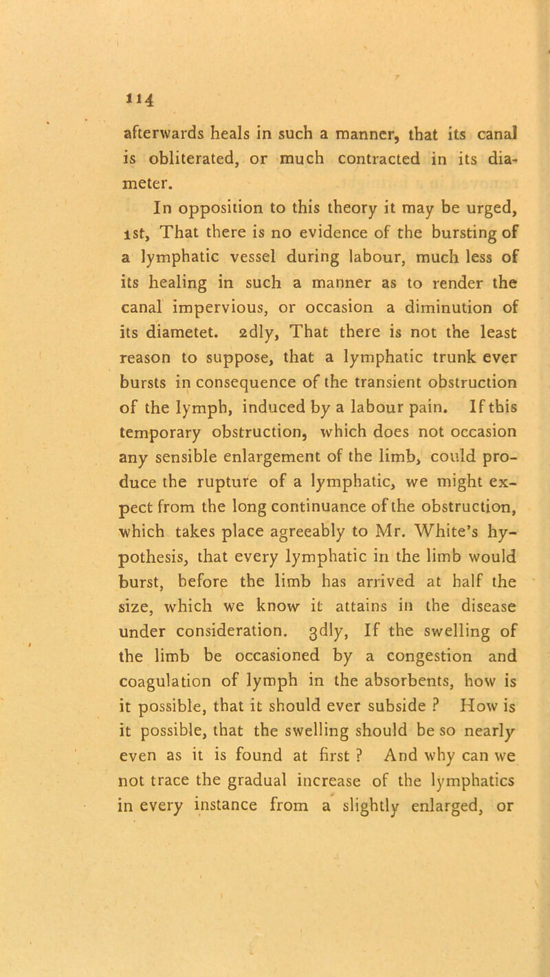 afterwards heals in such a manner, that its canal is obliterated, or much contracted in its dia- meter. In opposition to this theory it may be urged, ist. That there is no evidence of the bursting of a lymphatic vessel during labour, much less of its healing in such a manner as to render the canal impervious, or occasion a diminution of its diametet. 2dly, That there is not the least reason to suppose, that a lymphatic trunk ever bursts in consequence of the transient obstruction of the lymph, induced by a labour pain. If this temporary obstruction, which does not occasion any sensible enlargement of the limb, could pro- duce the rupture of a lymphatic, we might ex- pect from the long continuance of the obstruction, which takes place agreeably to Mr. White’s hy- pothesis, that every lymphatic in the limb would burst, before the limb has arrived at half the size, which we know it attains in the disease under consideration. 3dly. If the swelling of the limb be occasioned by a congestion and coagulation of lymph in the absorbents, how is it possible, that it should ever subside ? How is it possible, that the swelling should be so nearly even as it is found at first ? And why can we not trace the gradual increase of the lymphatics in every instance from a slightly enlarged, or