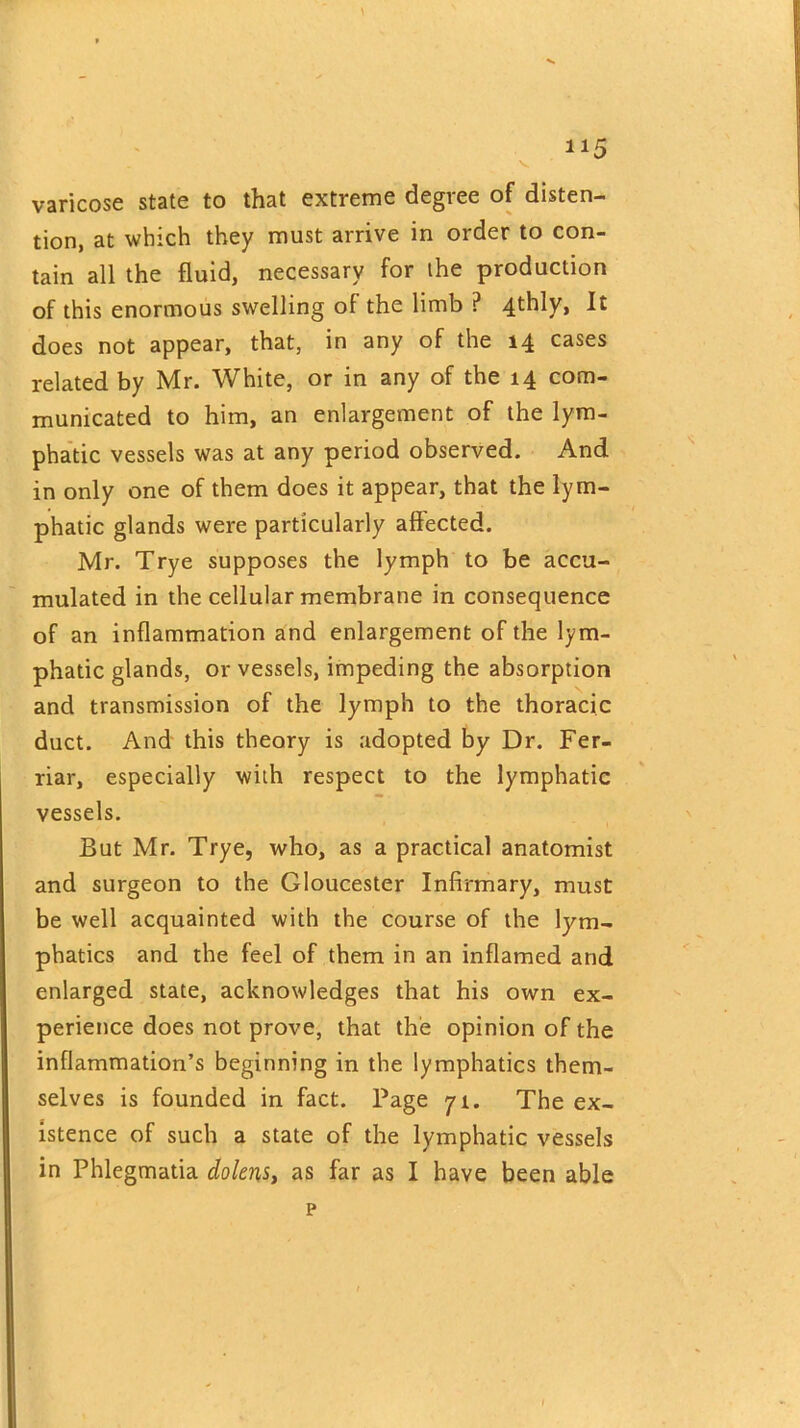 H5 varicose state to that extreme degree of disten- tion, at which they must arrive in order to con- tain all the fluid, necessary for the production of this enormous swelling of the limb P 4thly, It does not appear, that, in any of the 14 cases related by Mr. White, or in any of the 14 com- municated to him, an enlargement of the lym- phatic vessels was at any period observed. And in only one of them does it appear, that the lym- phatic glands were particularly alfected. Mr. Trye supposes the lymph to be accu- mulated in the cellular membrane in consequence of an inflammation and enlargement of the lym- phatic glands, or vessels, impeding the absorption and transmission of the lymph to the thoracic duct. And this theory is adopted by Dr. Fer- riar, especially with respect to the lymphatic vessels. But Mr. Trye, who, as a practical anatomist and surgeon to the Gloucester Infirmary, must be well acquainted with the course of the lym- phatics and the feel of them in an inflamed and enlarged state, acknowledges that his own ex- perience does not prove, that the opinion of the inflammation’s beginning in the lymphatics them- selves is founded in fact. Page 71. The ex- istence of such a state of the lymphatic vessels in Phlegmatia dolens, as far as I have been able p