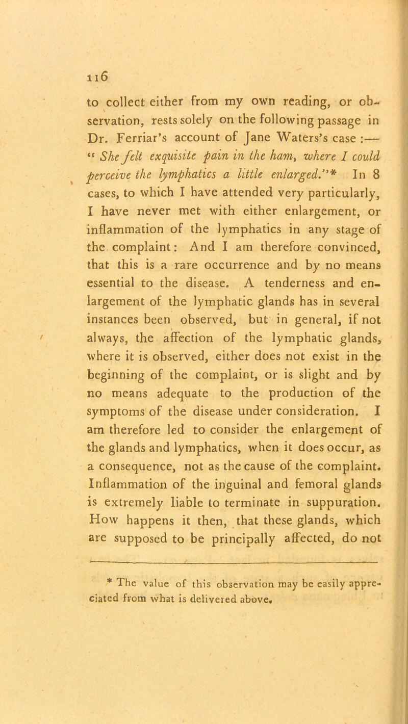 to collect either from my own reading, or ob- servation, rests solely on the following passage in Dr. Ferriar’s account of Jane Waters’s case :— “ She felt exquisite pain in the ham> where I could perceive the lymphatics a little enlargedIn 8 cases, to which I have attended very particularly, I have never met with either enlargement, or inflammation of the lymphatics in any stage of the complaint: And I am therefore convinced, that this is a rare occurrence and by no means essential to the disease. A tenderness and en- largement of the lymphatic glands has in several instances been observed, but in general, if not always, the affection of the lymphatic glands, where it is observed, either does not exist in the beginning of the complaint, or is slight and by no means adequate to the production of the symptoms of the disease under consideration. I am therefore led to consider the enlargement of the glands and lymphatics, when it does occur, as a consequence, not as the cause of the complaint. Inflammation of the inguinal and femoral glands is extremely liable to terminate in suppuration. How happens it then, that these glands, which are supposed to be principally affected, do not * The value of this observation may be easily appre- ciated from what is delivered above.