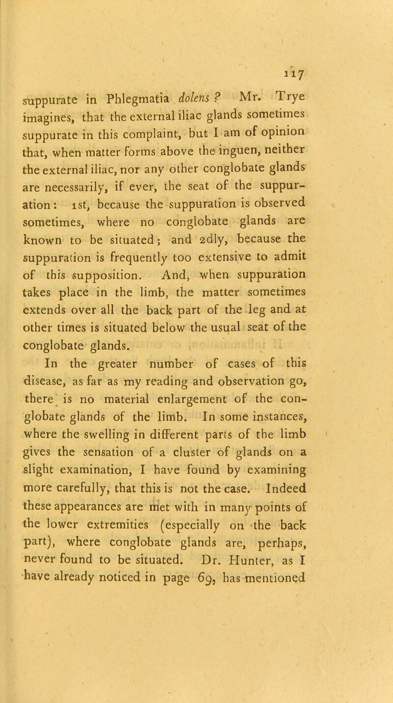 I 117 suppurate in Phlegmatia dolens ? Mr. Trye imagines, that the external iliac glands sometimes suppurate in this complaint, but I am of opinion that, when matter forms above the inguen, neither the external iliac, nor any other conglobate glands are necessarily, if ever, the seat of the suppur- ation: 1st, because the suppuration is observed sometimes, where no conglobate glands are known to be situated; and 2dly, because the suppuration is frequently too extensive to admit of this supposition. And, when suppuration takes place in the limb, the matter sometimes extends over all the back part of the leg and at other times is situated below the usual seat of the conglobate glands. In the greater number of cases of this disease, as far as my reading and observation go, there is no material enlargement of the con- globate glands of the limb. In some instances, where the swelling in different parts of the limb gives the sensation of a cluster of glands on a slight examination, I have found by examining more carefully, that this is not the case. Indeed these appearances are met with in many points of the lower extremities (especially on the back part), where conglobate glands are, perhaps, never found to be situated. Dr. Hunter, as I have already noticed in page 69, has mentioned