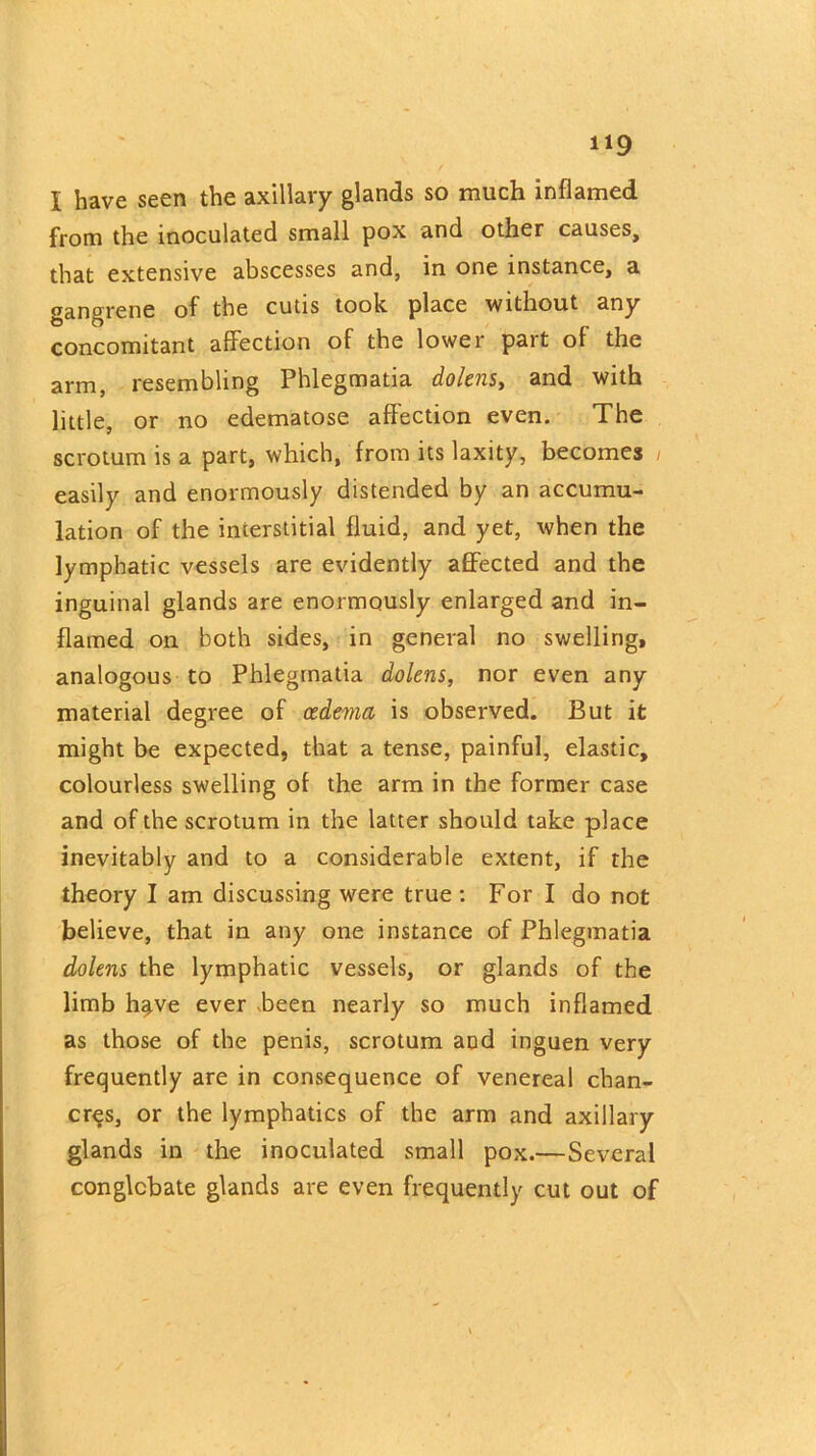 from the inoculated small pox and other causes, that extensive abscesses and, in one instance, a gangrene of the cutis took place without any concomitant affection of the lower part of the arm, resembling Phlegmatia dolens, and with little, or no edematose affection even. The scrotum is a part, which, from its laxity, becomes , easily and enormously distended by an accumu- lation of the interstitial fluid, and yet, when the lymphatic vessels are evidently affected and the inguinal glands are enormously enlarged and in- flamed on both sides, in general no swelling, analogous to Phlegmatia dolens, nor even any material degree of oedema is observed. But it might be expected, that a tense, painful, elastic, colourless swelling of the arm in the former case and of the scrotum in the latter should take place inevitably and to a considerable extent, if the theory I am discussing were true : For I do not believe, that in any one instance of Phlegmatia dolens the lymphatic vessels, or glands of the limb h§.ve ever .been nearly so much inflamed as those of the penis, scrotum and inguen very frequently are in consequence of venereal chan- cres, or the lymphatics of the arm and axillary glands in the inoculated small pox.— Several conglobate glands are even frequently cut out of