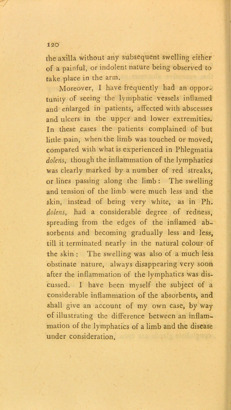 7 120 the axilla without any subsequent swelling either of a painful, or indolent nature being observed to take place in the arm. Moreover, I have frequently had an oppor- tunity of seeing the lymphatic vessels inflamed and enlarged in patients, affected with abscesses and ulcers in the upper and lower extremities. In these cases the patients complained of but little pain, when the limb was touched or moved, compared with what is experienced in Phlegmatia dolens, though the inflammation of the lymphatics was clearly marked by a number of red streaks, or lines passing along the limb : The swelling and tension of the limb were much less and the skin, instead of being very white, as in Ph. dolens, had a considerable degree of redness, spreading from the edges of the inflamed ab- sorbents and becoming gradually less and less, till it terminated nearly in the natural colour of the skin : The swelling was also of a much less obstinate nature, always disappearing very soon after the inflammation of the lymphatics was dis- cussed. I have been myself the subject of a considerable inflammation of the absorbents, and shall give an account of my own case, by way of illustrating the difference between an inflam- mation of the lymphatics of a limb and the disease under consideration.