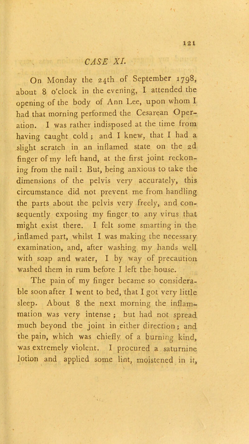 CASE XI. On Monday the 24th of September 1798, about 8 o’clock in the evening, I attended the opening of the body of Ann Lee, upon whom I had that morning performed the Cesarean Oper- ation. I was rather indisposed at the time from having caught cold ; and I knew, that I had a slight scratch in an inflamed state on the 2d finger of my left hand, at the first joint reckon- ing from the nail: But, being anxious to take the dimensions of the pelvis very accurately, this circumstance did not prevent me from handling the parts about the pelvis very freely, and con- sequently exposing my finger to any virus that might exist there. I felt some smarting in the inflamed part, whilst I was making the necessary examination, and, after washing my hands well with soap and water, I by way of precaution washed them in rum before I left the house. The pain of my finger became so considera- ble soon after I went to bed, that I got very little sleep. About 8 the next morning the inflam- mation was very intense ; but had not spread much beyond the joint in either direction; and the pain, which was chiefly of a burning kind, was extremely violent. I procured a saturnine lotion and applied some lint, moistened in it.