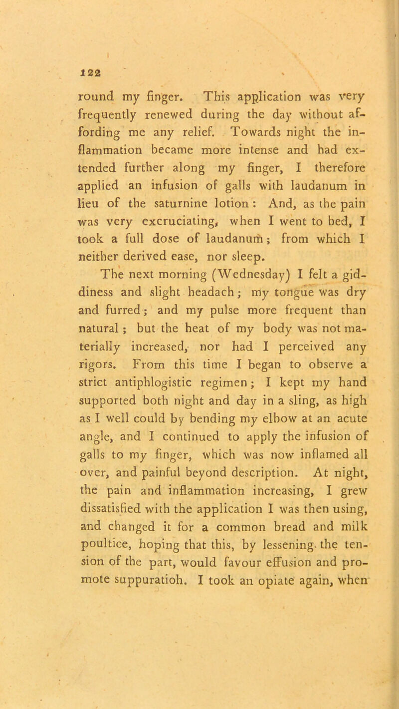 122 round my finger. This application was very frequently renewed during the day without af- fording me any relief. Towards night the in- flammation became more intense and had ex- tended further along my finger, I therefore applied an infusion of galls with laudanum in lieu of the saturnine lotion : And, as the pain was very excruciating, when I went to bed, I took a full dose of laudanum; from which I neither derived ease, nor sleep. The next morning (Wednesday) I felt a gid- diness and slight headach; my tongue was dry and furred; and my pulse more frequent than natural; but the heat of my body was not ma- terially increased, nor had I perceived any rigors. From this time I began to observe a strict antiphlogistic regimen; I kept my hand supported both night and day in a sling, as high as I well could by bending my elbow at an acute angle, and I continued to apply the infusion of galls to my finger, which was now inflamed all over, and painful beyond description. At night, the pain and inflammation increasing, I grew dissatisfied with the application I was then using, and changed it for a common bread and milk poultice, hoping that this, by lessening, the ten- sion of the part, would favour efFusion and pro- mote suppuratioh. I took an opiate again, when