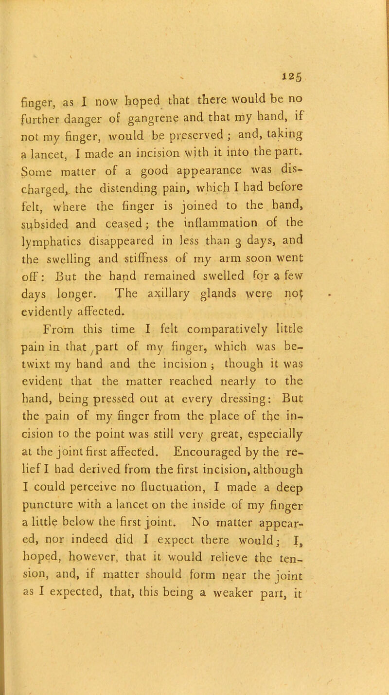 finger, as I now hoped that there would be no further danger of gangrene and that my hand, if not my finger, would be preserved ; and, taking a lancet, I made an incision with it into the part. Some matter of a good appearance was dis- charged,. the distending pain, which I had before felt, where the finger is joined to the hand, subsided and ceased; the inflammation of the lymphatics disappeared in less than 3 days, and the swelling and stiffness of my arm soon went off: But the hand remained swelled for a few days longer. The axillary glands were not evidently affected. From this time I felt comparatively little pain in that part of my finger, which was be- twixt my hand and the incision ; though it was evident that the matter reached nearly to the hand, being pressed out at every dressing: But the pain of my finger from the place of the in- cision to the point was still very great, especially at the joint first affected. Encouraged by the re- lief I had derived from the first incision, although I could perceive no fluctuation, I made a deep puncture with a lancet on the inside of my finger a little below the first joint. No matter appear- ed, nor indeed did I expect there would; I, hoped, however, that it would relieve the ten- sion, and, if matter should form near the joint as I expected, that, this being a weaker part, it