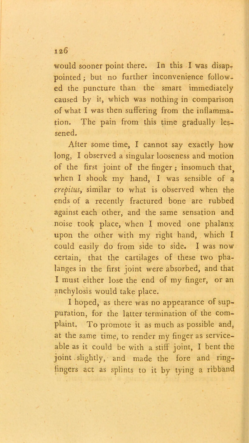 1 26 would sooner point there. In this I was disap- pointed ; but no further inconvenience follow- ed the puncture than the smart immediately caused by it, which was nothing in comparison of what I was then suffering from the inflamma- tion. The pain from this time gradually les- sened. After some time, I cannot say exactly how long, I observed a singular looseness and motion of the first joint of the finger ; insomuch that> when I shook my hand, I was sensible of a crepitus, similar to what is observed when the ends of a recently fractured bone are rubbed against each other, and the same sensation and noise took place, when I moved one phalanx upon the other with my right hand, which I could easily do from side to side. I was now certain, that the cartilages of these two pha- langes in the first joint were absorbed, and that I must either lose the end of my finger, or an anchylosis would take place. I hoped, as there was no appearance of sup- puration, for the latter termination of the com- plaint. To promote it as much as possible and, at the same time, to render my finger as service- able as it could be with a stiff joint, I bent the joint .slightly, and made the fore and ring- fingers act as splints to it by tying a ribband