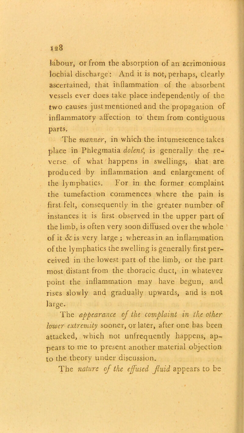 t 128 labour, or from the absorption of an acrimonious locbial discharge : And it is not, perhaps, clearly ascertained, that inflammation of the absorbent vessels ever does take place independently of the two causes just mentioned and the propagation of inflammatory affection to them from contiguous parts. The manner, in which the intumescence takes place in Phlegmatia clolens', is generally the re- verse of what happens in swellings, that are produced by inflammation and enlargement of the lymphatics. For in the former complaint the tumefaction commences where the pain is first felt, consequently in the greater number of instances it is first observed in the upper part of the limb, is often very soon diffused over the whole of it &is very large ; whereas in an inflammation of the lymphatics the swelling is generally first per- ceived in the lowest part of the limb, or the part most distant from the thoracic duct, in whatever point the inflammation may have begun, and rises slowly and gradually upwards, and is not large. The appearance of the complaint in the other lower extremity sooner, or later, after one has been attacked, which not unfrequently happens, ap- pears to me to present another material objection to the theory under discussion. The nature of the effused, fluid appears to be