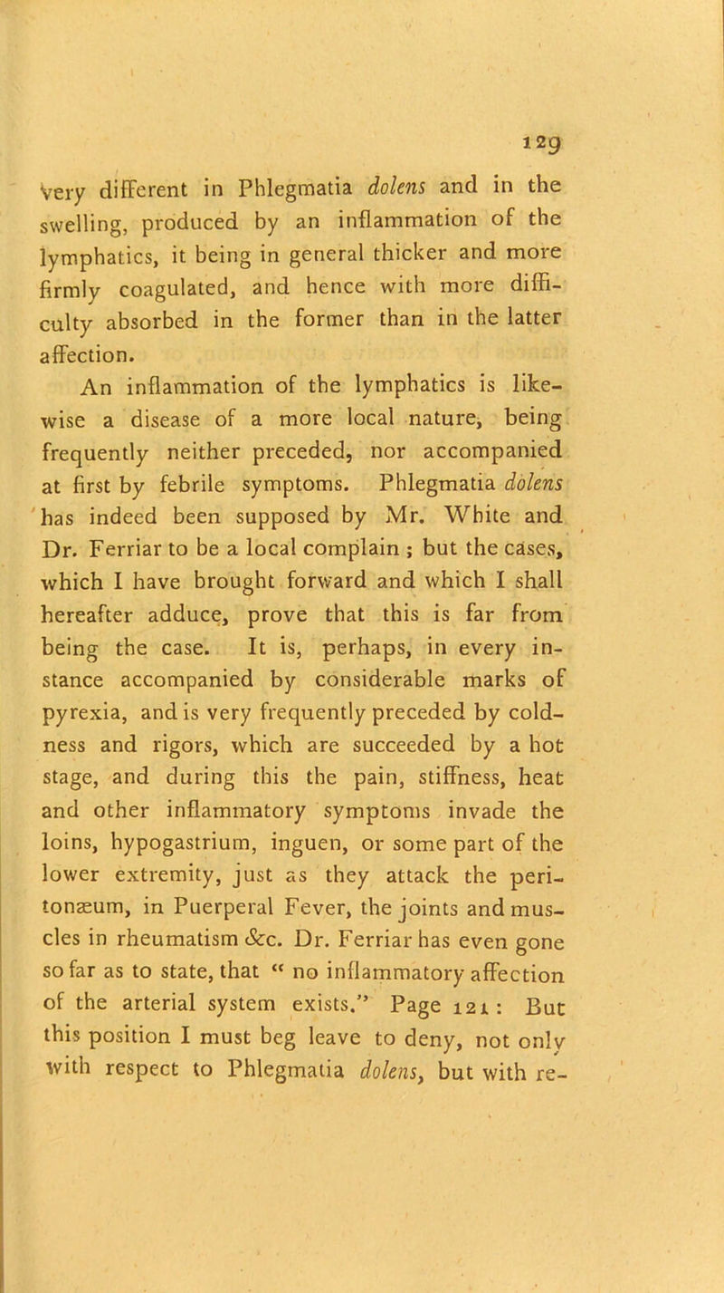 129 Very different in Phlegmatia dolens and in the swelling, produced by an inflammation of the lymphatics, it being in general thicker and more firmly coagulated, and hence with more diffi- culty absorbed in the former than in the latter affection. An inflammation of the lymphatics is like- wise a disease of a more local nature, being frequently neither preceded, nor accompanied at first by febrile symptoms. Phlegmatia dolens has indeed been supposed by Mr. White and Dr. Ferriar to be a local complain ; but the cases, which I have brought forward and which I shall hereafter adduce, prove that this is far from being the case. It is, perhaps, in every in- stance accompanied by considerable marks of pyrexia, and is very frequently preceded by cold- ness and rigors, which are succeeded by a hot stage, and during this the pain, stiffness, heat and other inflammatory symptoms invade the loins, hypogastrium, inguen, or some part of the lower extremity, just as they attack the peri- tonaeum, in Puerperal Fever, the joints and mus- cles in rheumatism &c. Dr. Ferriar has even gone so far as to state, that “ no inflammatory affection of the arterial system exists. Page 121: But this position I must beg leave to deny, not onlv with respect to Phlegmatia dolens, but with re-