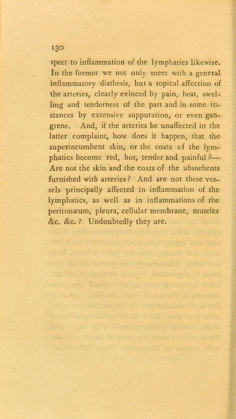 spect to inflammation of the lymphatics likewise. In the former we not only meet with a general inflammatory diathesis, but a topical affection of the arteries, clearly evinced by pain, heat, swel- ling and tenderness of the part and in some in- stances by extensive suppuration, or even gan- grene. And, if the arteries be unaffected in the latter complaint, how does it happen, that the superincumbent skin, or the coats of the lym- phatics become red, hot, tender and painful ?— Are not the skin and the coats of the absorbents furnished with arteries ? And are not these ves- sels principally affected in inflammation of the lymphatics, as well as in inflammations of the peritonaeum, pleura, cellular membrane, muscles &c. &c. ? Undoubtedly they are.