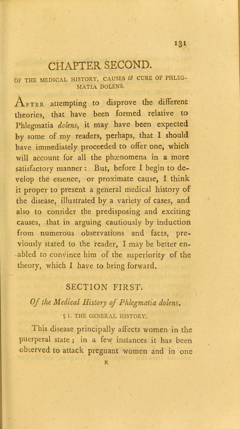 / i3i CHAPTER SECOND. OF THE MEDICAL HISTORY, CAUSES & CURE OF PHLEG- MATIA DOLENS. After attempting to disprove the different theories, that have been formed relative to Phlegmatia dolens-, it may have been expected by some of my readers, perhaps, that I should have immediately proceeded to offer one, which will account for all the phenomena in a more satisfactory manner : But, before I begin to de- velop the essence, or proximate cause, I think, it proper to present a general medical history of the disease, illustrated by a variety of cases, and also to consider the predisposing and exciting causes, that in arguing cautiously by induction from numerous observations and facts, pre- viously stated to the reader, I may be better en- abled to convince him of the superiority of the theory, which I have to bring forward. SECTION FIRST. Of the Medical History of Phlegmatia dolens. § 1. THE GENERAL HISTORY. This disease principally affects women in the puerperal state ; in a few instances it has been observed to attack pregnant women and in one R