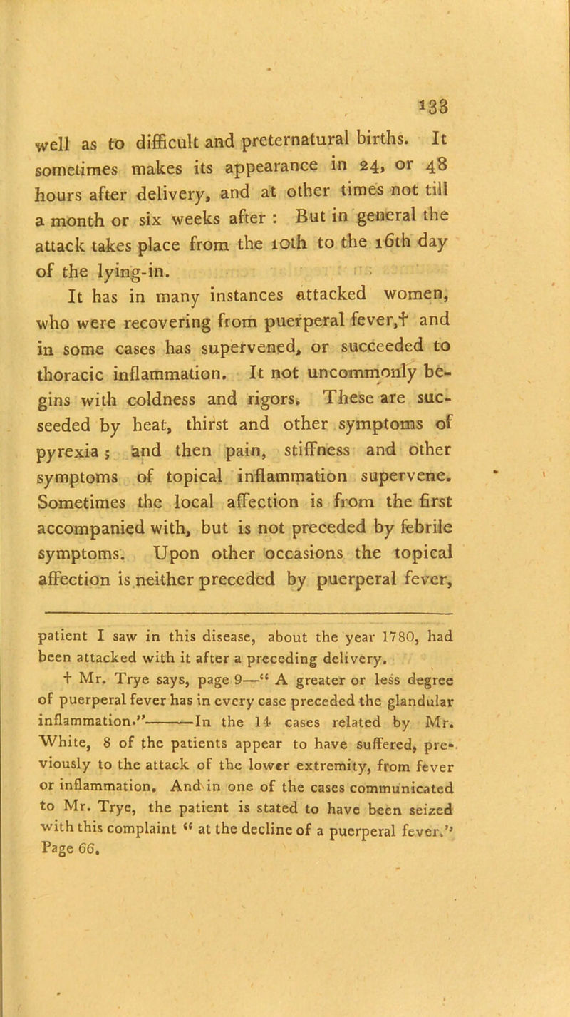 *38 well as to difficult and preternatural births. It sometimes makes its appearance in 24* of 4& hours after delivery, and at other times not till a month or six weeks after : But in general the attack takes place from the 10th to the 16th day of the lying-in. It has in many instances attacked women, who were recovering from puerperal fever,f and in some cases has supervened, or succeeded to thoracic inflammation. It not uncommonly be- gins with coldness and rigors. These are suc- seeded by heat, thirst and other symptoms of pyrexia ; and then pain, stiffness and other symptoms of topical inflammation supervene. Sometimes the local affection is from the first accompanied with, but is not preceded by febrile symptoms. Upon other occasions the topical affection is neither preceded by puerperal fever, patient I saw in this disease, about the year 1780, had been attacked with it after a preceding delivery. + Mr. Trye says, page 9—{t A greater or less degree of puerperal fever has in every case preceded the glandular inflammation.” In the 14 cases related by Mr. White, 8 of the patients appear to have suffered, pre- viously to the attack of the lower extremity, from fever or inflammation. And in one of the cases communicated to Mr. Trye, the patient is stated to have been seized with this complaint il at the decline of a puerperal fever.’* Page 66,