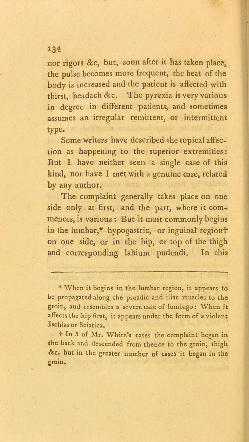nor rigors &c, but, soon after it has taken place, the pulse becomes more frequent, the heat of the body is increased and the patient is affected with thirst, headach &c. The pyrexia is very various in degree in different patients, and sometimes assumes an irregular remittent, or intermittent type. Some writers have described the topical affec- tion as happening to the superior extremities: But I have neither seen a single case of this kind, nor have I met with a genuine case, related by any author. The complaint generally takes place on one side only at first, and the part, where it com- mences, is various : But it most commonly begins in the lumbar,* hypogastric, or inguinal regionf on one side, or in the hip, or top of the thigh and corresponding labium pudendi. In this * When it begins in the lumbar region, it appears to be propagated along the psoadic and iliac muscles to the groin, aud resembles a severe case of lumbago: When it affects the hip first, it appears under the form of a violent Ischias or Sciatica. + In 5 of Mr. White's cases the complaint began in the back and descended from thence to the groin, thigh &c. but in the greater number of cases it began in the groin.