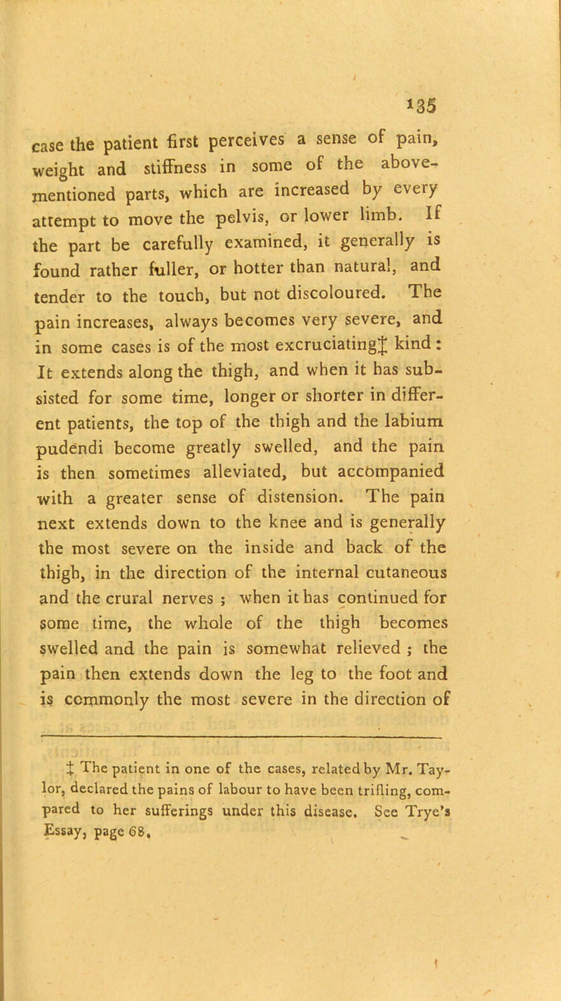 case the patient first perceives a sense of pain, weight and stiffness in some of the above- mentioned parts, which are increased by every attempt to move the pelvis, or lower limb. If the part be carefully examined, it generally is found rather fuller, or hotter than natural, and tender to the touch, but not discoloured. The pain increases, always becomes very severe, and in some cases is of the most excruciating^ kind : It extends along the thigh, and when it has sub- sisted for some time, longer or shorter in differ- ent patients, the top of the thigh and the labium pudendi become greatly swelled, and the pain is then sometimes alleviated, but accompanied with a greater sense of distension. The pain next extends down to the knee and is generally the most severe on the inside and back of the thigh, in the direction of the internal cutaneous and the crural nerves ; when it has continued for some time, the whole of the thigh becomes swelled and the pain is somewhat relieved ; the pain then extends down the leg to the foot and is commonly the most severe in the direction of X The patient in one of the cases, related by Mr. Tay- lor, declared the pains of labour to have been trifling, com- pared to her sufferings under this disease. See Trye’s Essay, page 68, < S