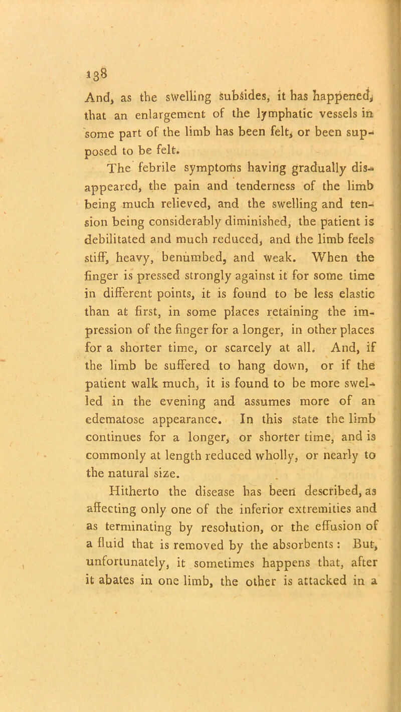 And, as the swelling subsides, it has happened* that an enlargement of the lymphatic vessels in some part of the limb has been felt, or been sup- posed to be felt. The febrile symptoms having gradually dis- appeared, the pain and tenderness of the limb being much relieved, and the swelling and ten- sion being considerably diminished, the patient is debilitated and much reduced, and the limb feels stiff, heavy, benumbed, and weak. When the finger is pressed strongly against it for some time in different points, it is found to be less elastic than at first, in some places retaining the im- pression of the finger for a longer, in other places for a shorter time, or scarcely at all. And, if the limb be suffered to hang down, or if the patient walk much, it is found to be more swel- led in the evening and assumes more of an edematose appearance. In this state the limb continues for a longer, or shorter time, and is commonly at length reduced wholly, or nearly to the natural size. Hitherto the disease has been described, as affecting only one of the inferior extremities and as terminating by resolution, or the effusion of a fluid that is removed by the absorbents: But, unfortunately, it sometimes happens that, after it abates in one limb, the other is attacked in a