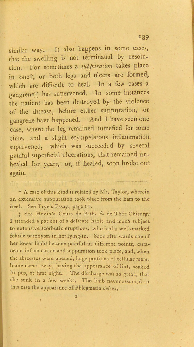 139 similar way. It also happens in some cases, that the swelling is not terminated by resolu- tion. For sometimes a suppuration takes place in onef, or both legs and ulcers are formed, which are difficult to heal. In a few cases a gangrene^ has supervened. In some instances the patient has been destroyed by the violence of the disease, before either suppuration, or gangrene have happened. And I have seen one case, where the leg remained tumefied for some time, and a slight erysipelatous inflammation supervened, which was succeeded by several painful superficial ulcerations, that remained un- healed for years, or, if healed, soon broke out again. + A case of this kind is related by Mr. Taylor, wherein an extensive suppuration took place from the ham to the heel. See Trye’s Essay, page 64. + See Hevin’s Cours de Path. & de Ther Chirurg; I attended a patient of a delicate habit and much subject to extensive scorbutic eruptions, who had a well-marked febrile paroxysm in her lying-in. Soon afterwards one of her lower limbs became painful in different points, cuta- neous inflammation and suppuration took place, and, when the abscesses were opened, large portions of cellular mem- brane came away, having the appearance of lint, soaked in pus, at first sight. The discharge was so great, that she sunk in a few weeks. The limb never assumed in this case the appearance of Phlegmatia clolens. 1