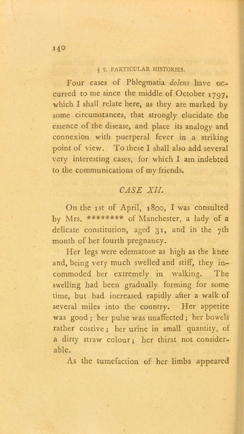 § 2. PARTICULAR HISTORIES. Four cases of Phlegmatia dolens have oc- curred to me since the middle of October 1797, which I shall relate here, as they are marked by some circumstances, that strongly elucidate the essence of the disease, and place its analogy and connexion with puerperal fever in a striking point of view. To these I shall also add several very interesting cases, for which I am indebted to the communications of my friends. CASE XII. On the 1st of April, 1800, I was consulted by Mrs. ******** of Manchester, a lady of a delicate constitution, aged 31, and in the 7th month of her fourth pregnancy. Her legs were edematose as high as the knee and, being very much swelled and stiff, they in- commoded her extremely in walking. The swelling had been gradually forming for some time, but had increased rapidly after a walk of several miles into the country. Her appetite was good ; her pulse was unaffected ; her bowels rather costive; her urine in small quantity, of a dirty straw colour; her thirst not consider- able. As the tumefaction of her limbs appeared
