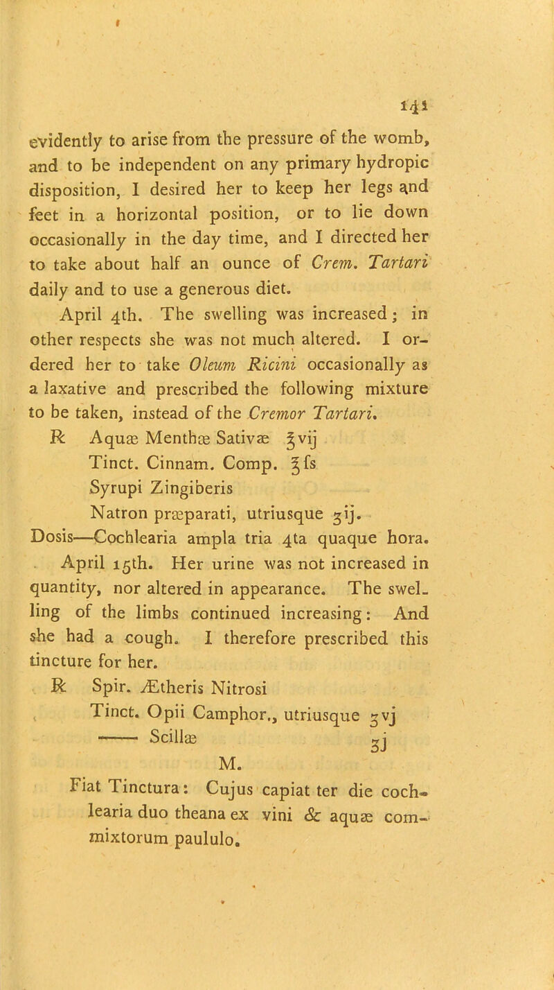 141 evidently to arise from the pressure of the womb, and to be independent on any primary hydropic disposition, I desired her to keep her legs ^nd feet in a horizontal position, or to lie down occasionally in the day time, and I directed her to take about half an ounce of Crem. Tartari daily and to use a generous diet. April 4th. The swelling was increased; in other respects she was not much altered. I or- dered her to take Oleum Ricini occasionally as a laxative and prescribed the following mixture to be taken, instead of the Cremor Tartari. R Aqum Menthce Sativae gvij Tinct. Cinnam. Comp, ^fs Syrupi Zingiberis Natron prteparati, utriusque gij. Dosis—Cochlearia ampla tria 4ta quaque hora. April 15th. Her urine was not increased in quantity, nor altered in appearance. The swel- ling of the limbs continued increasing: And she had a cough. I therefore prescribed this tincture for her. R Spir. yEtheris Nitrosi Tinct. Opii Camphor., utriusque ^vj Scillae *j M. Fiat Tinctura: Cujus capiat ter die coch- learia duo theana ex vini & aquae com- mixtorum paululo.
