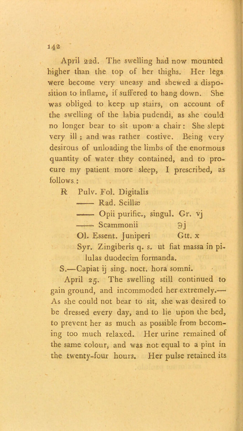 *. r 142 April 22(3. The swelling had now mounted higher than the top of her thighs. Her legs were become very uneasy and shewed a dispo- sition to inflame, if suffered to hang down. She was obliged to keep up stairs, on account of the swelling of the labia pudendi, as she could no longer bear to sit upon- a chair: She slept very ill ; and was rather costive. Being very desirous of unloading the limbs of the enormous quantity of water they contained, and to pro- cure my patient more sleep, I prescribed, as follows: R Pulv. Fol. Digitalis Rad. Scillae Opii purific., singul. Gr. vj Scammonii 9j Ol. Essent. Juniperi Gtt. x Syr. Zingiberis q. s. ut fiat massa in pi- lulas duodecim formanda. S.—Capiat ij sing. noct. hora somni. April 25. The swelling still continued to gain ground, and incommoded her extremely.— As she could not bear to sit, she was desired to be dressed every day, and to lie upon the bed, to prevent her as much as possible from becom- ing too much relaxed. Her urine remained of the same colour, and was not equal to a pint in the twenty-four hours. Her pulse retained its