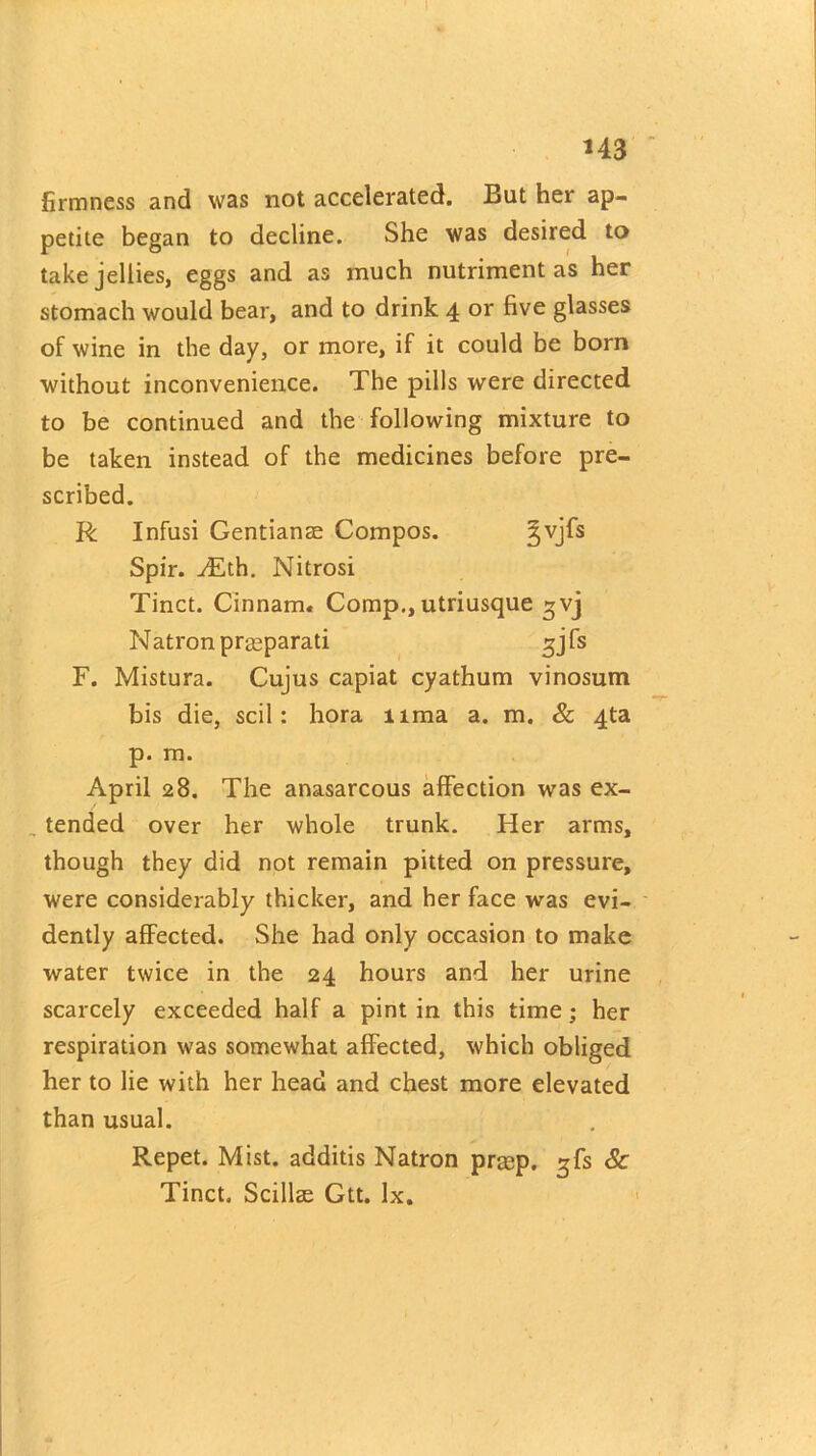 firmness and was not accelerated. But her ap- petite began to decline. She was desired to take jellies, eggs and as much nutriment as her stomach would bear, and to drink 4 or five glasses of wine in the day, or more, if it could be born without inconvenience. The pills were directed to be continued and the following mixture to be taken instead of the medicines before pre- scribed. R Infusi Gentians Compos. §vjfs Spir. ^Eth. Nitrosi Tinct. Cinnam. Comp., utriusque gvj N atron prseparati 3 j fs F. Mistura. Cujus capiat cyathum vinosum bis die, scil: hora lima a. m. & 4ta p. m. April 28. The anasarcous affection was ex- tended over her whole trunk. Her arms, though they did not remain pitted on pressure, were considerably thicker, and her face was evi- dently affected. She had only occasion to make water twice in the 24 hours and her urine scarcely exceeded half a pint in this time; her respiration was somewhat affected, which obliged her to lie with her head and chest more elevated than usual. Repet. Mist, additis Natron prsp. gfs Sc Tinct. Scillae Gtt. lx.