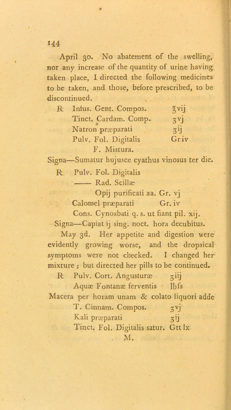 April 30. No abatement of the swelling, nor any increase of the quantity of urine having taken place, I directed the following medicines to be taken, and those, before prescribed, to be discontinued. R Infus. Gent. Compos. !vij Tinct. Cardam. Comp. 3VJ Natron prteparati Pulv. Fol. Digitalis Gr iv F. Mistura. Signa—Sumatur hujusce cyathus vinosus ter die. R Pulv. Fol. Digitalis Rad. Scillae Opij purificati aa. Gr. vj Calomel praeparati Gr. iv Cons. Cynosbati q. s. ut fiant pil. xij. Signa—Capiat ij sing. noct. hora decubitus. May 3d. Her appetite and digestion were evidently growing worse, and the dropsical symptoms were not checked. I changed her mixture ; but directed her pills to be continued. R Pulv. Cort. Angusturae giij Aquae Fontanae ferventis Tbfs Macera per horam unam & colato liquori adde T. Cinnam. Compos. gvj Kali praeparati gij Tinct. Fol. Digitalis satur. Gttlx M. \