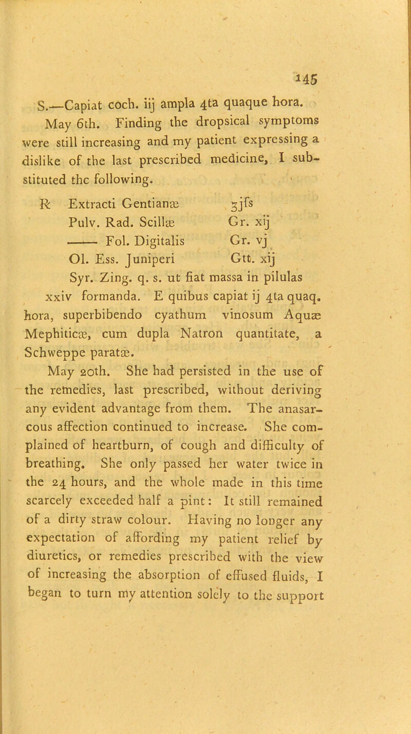 H5 S.—Capiat coch. iij ampla 4ta quaque hora. May 6th. Finding the dropsical symptoms were still increasing and my patient expressing a dislike of the last prescribed medicine, I sub- stituted the following. R Extracti Gentianas gjfs Pulv. Rad. Scillte Gr. xij Fol. Digitalis Gr. vj Ol. Ess. Juniperi Gtt. xij Syr. Zing. q. s. ut fiat massa in pilulas xxiv formanda. E quibus capiat ij 4ta quaq. hora, superbibendo cyathum vinosum Aquae Mephiticce, cum dupla Natron quantitate, a Schweppe paratae. May 20th. She had persisted in the use of the remedies, last prescribed, without deriving any evident advantage from them. The anasar- cous affection continued to increase. She com- plained of heartburn, of cough and difficulty of breathing. She only passed her water twice in the 24 hours, and the whole made in this time scarcely exceeded half a pint: It still remained of a dirty straw colour. Having no longer any expectation of affording my patient relief by diuretics, or remedies prescribed with the view of increasing the absorption of effused fluids, I began to turn my attention solely to the support