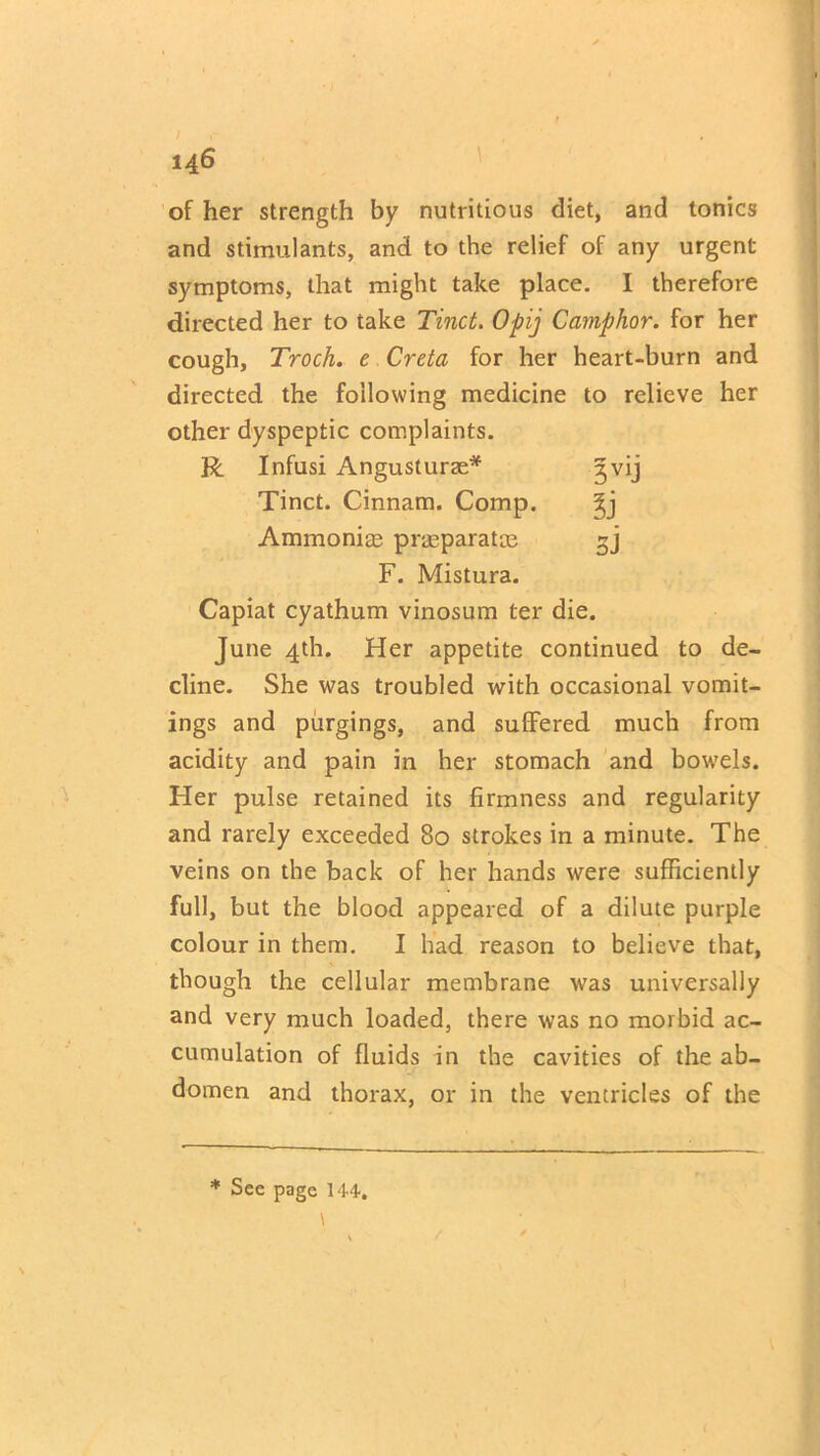 3V1J l) 5J 146 of her strength by nutritious diet, and tonics and stimulants, and to the relief of any urgent symptoms, that might take place. I therefore directed her to take Tinct. Opij Camphor, for her cough, Troch. e Creta for her heart-burn and directed the following medicine to relieve her other dyspeptic complaints. R Infusi Angusturae* Tinct. Cinnam. Comp. Ammonias praeparatas F. Mistura. Capiat cyathum vinosum ter die. June 4th. Her appetite continued to de- cline. She was troubled with occasional vomit- ings and purgings, and suffered much from acidity and pain in her stomach and bowels. Her pulse retained its firmness and regularity and rarely exceeded 80 strokes in a minute. The veins on the back of her hands were sufficiently full, but the blood appeared of a dilute purple colour in them. I had reason to believe that, though the cellular membrane was universally and very much loaded, there was no morbid ac- cumulation of fluids in the cavities of the ab- domen and thorax, or in the ventricles of the * Sec page 144.