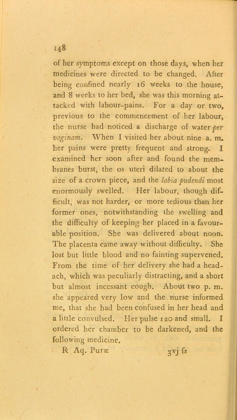 of her symptoms except on those days, when her medicines were directed to be changed. After being confined nearly 16 weeks to the house, and 8 weeks to her bed, she was this morning at- tacked with labour-pains. For a day or two, previous to the commencement of her labour, the nurse had noticed a discharge of water per vaginam. When I visited her about nine a. m. her pains were pretty frequent and strong. I examined her soon after and found the mem- branes burst, the os uteri dilated to about the size of a crown piece, and the labia pudendi most enormously swelled. Her labour, though dif- ficult, was not harder, or more tedious than her former ones, notwithstanding the swelling and the difficulty of keeping her placed in a favour- able position. She was delivered about noon. The placenta came away without difficulty. She lost but little blood and no fainting supervened. From the time of her delivery she had a head- ach, which was peculiarly distracting, and a short but almost incessant cough. About two p. m. she appeared very low and the nurse informed me, that she had been confused in her head and a little convulsed. Her pulse 120 and small. I ordered her chamber to be darkened, and the following medicine. • R Aq. Purae ~vj fs 1