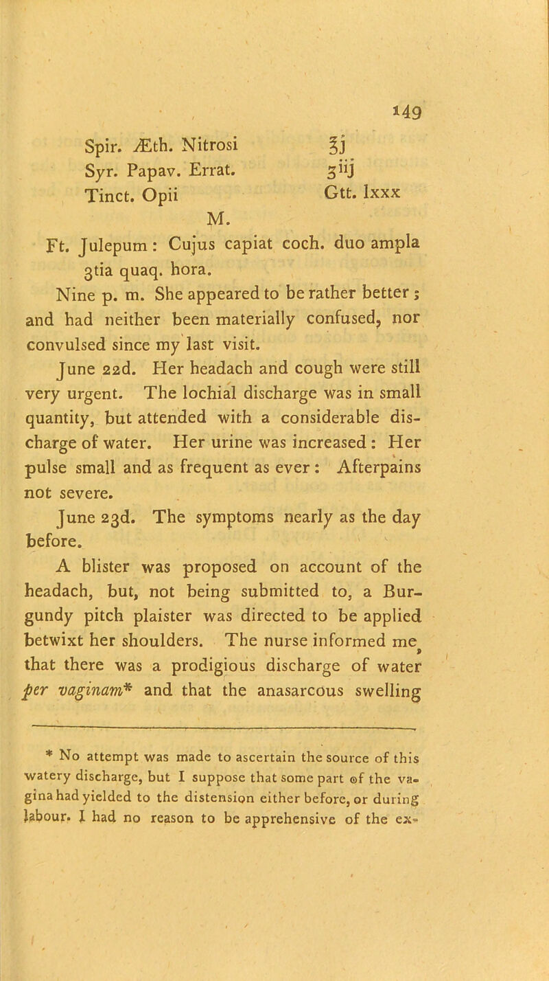 Spir. Mth. Nitrosi Syr. Papav. Errat. ghj Tinct. Opii Gtt. Ixxx M. Ft. Julepum : Cujus capiat coch. duo ampla 3tia quaq. hora. Nine p. m. She appeared to be rather better; and had neither been materially confused? nor convulsed since my last visit. June 22d. Pier headach and cough were still very urgent. The lochial discharge was in small quantity, but attended with a considerable dis- charge of water. Her urine was increased : Her \ pulse small and as frequent as ever: Afterpains not severe. June 23d. The symptoms nearly as the day before. A blister was proposed on account of the headach, but, not being submitted to, a Bur- gundy pitch plaister was directed to be applied betwixt her shoulders. The nurse informed me that there was a prodigious discharge of water per vaginam* and that the anasarcous swelling * No attempt was made to ascertain the source of this watery discharge, but I suppose that some part ©f the va- gina had yielded to the distension either before, or during labour. I had no reason to be apprehensive of the ex=