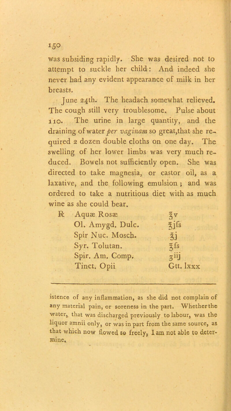 15° was subsiding rapidly. She was desired not to attempt to suckle her child: And indeed she never had any evident appearance of milk in her breasts. June 24th. The headach somewhat relieved. The cough still very troublesome. Pulse about 110. The urine in large quantity, and the draining of water per vaginam so great,that she re- quired 2 dozen double cloths on one day. The swelling of her lower limbs was very much re- duced. Bowels not sufficiently open. She was directed to take magnesia, or castor oil, as a laxative, and the following emulsion; and was ordered to take a nutritious diet with as much wine as she could bear. Aquae Rosae 3V Ol. Amygd. Dulc. Spir Nuc. Mosch. Syr. Tolutan. gfs Spir. Am. Comp. 3ijj Tinct. Opii Gtt. Ixxx istence of any inflammation, as she did not complain of any material pain, or soreness in the part. Whetherthe water, that was discharged previously to labour, was the liquor amnii only, or was in part from the same source, as that which now flowed so freely, lam not able to deter- mine.