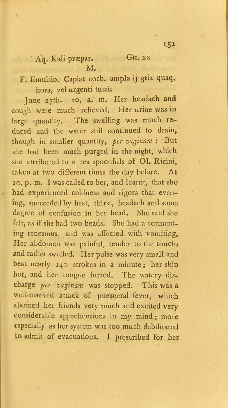 Gtt. xx Aq. Kali praepar. M. F. Emulsio. Capiat coch. ampla ij 3tia quaq. hora, vel urgenti tussi; June 27th. 10, a. m. Her headach and cough were much relieved. Her urine was in large quantity. The swelling was much re- duced and the water still continued to drain, though in smaller quantity, per vaginam : But she had been much purged in the night, which she attributed to 2 tea spoonfuls of Ol. Ricini, taken at two different times the day before. At 10, p. m. I was called to her, and learnt, that she had experienced coldness and rigors that even- ing, succeeded by heat, thirst, headach and some degree of confusion in her head. She said she felt, as if she had two heads. She had a torment- ing tenesmus, and was affected with vomiting. Her abdomen was painful, tender to the touch* and rather swelled. Her pulse was very small and beat nearly 140 strokes in a minute; her skin hot, and her tongue furred. The watery dis- charge per vaginam was stopped. This was a well-marked attack of pue^eral fever, which alarmed her friends very much and excited very considerable apprehensions in my mind; more especially as her system was too much debilitated