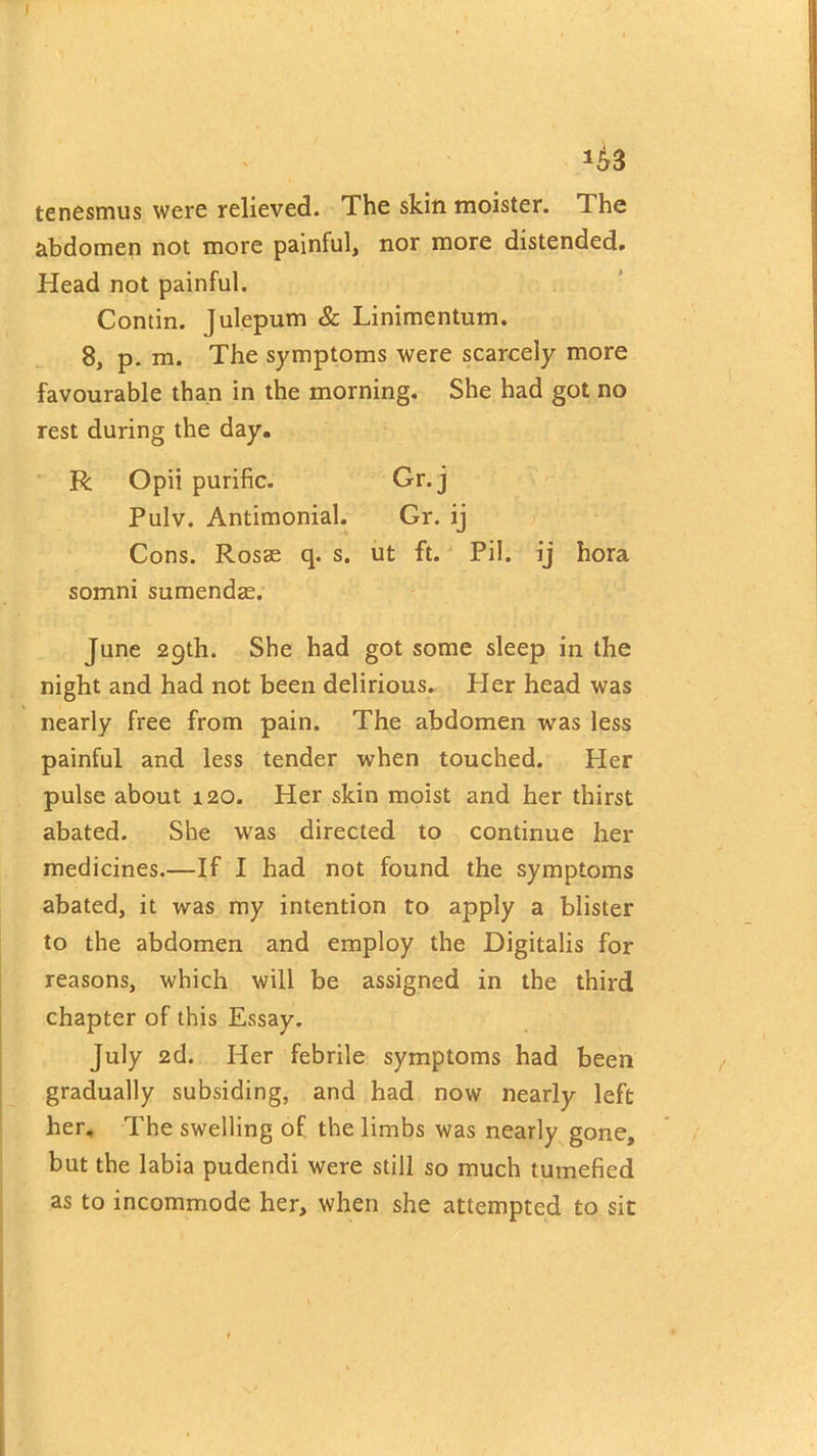 *43 tenesmus were relieved. The skin moister. The abdomen not more painful, nor more distended. Head not painful. Contin. Julepum & Linimentum. 8, p. m. The symptoms were scarcely more favourable than in the morning. She had got no rest during the day. R Opii purific. Gr.j Pulv. Antimonial. Gr. ij Cons. Rosse q. s. ut ft. Pil. ij bora somni sumendae. June 29th. She had got some sleep in the night and had not been delirious. Pier head was nearly free from pain. The abdomen was less painful and less tender when touched. Her pulse about 120. Her skin moist and her thirst abated. She was directed to continue her medicines.—If I had not found the symptoms abated, it was my intention to apply a blister to the abdomen and employ the Digitalis for reasons, which will be assigned in the third chapter of this Essay. July 2d. Her febrile symptoms had been gradually subsiding, and had now nearly left her. The swelling of the limbs was nearly gone, but the labia pudendi were still so much tumefied as to incommode her, when she attempted to sit