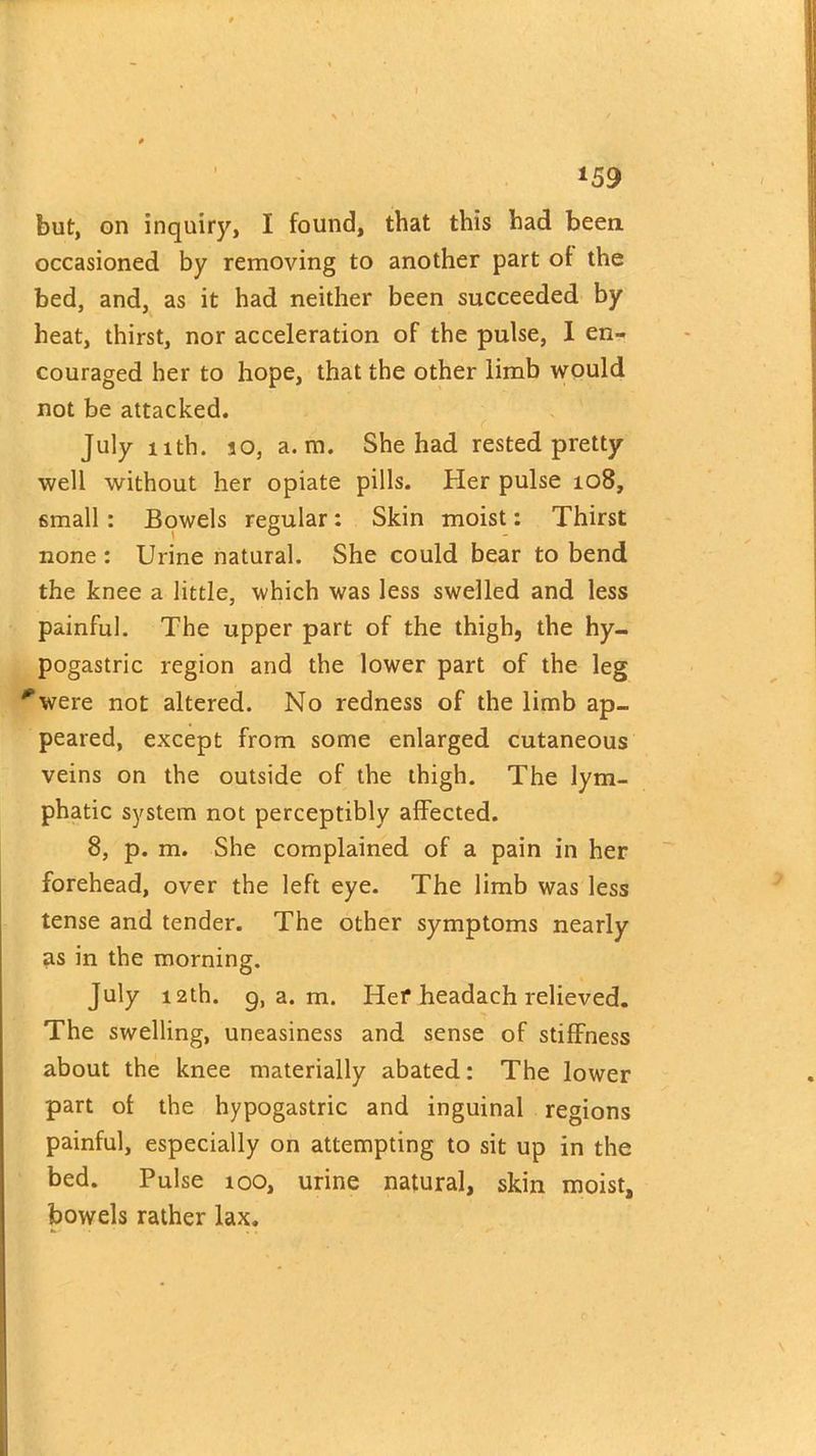 *59 but, on inquiry, I found, that this had been occasioned by removing to another part of the bed, and, as it had neither been succeeded by heat, thirst, nor acceleration of the pulse, I en- couraged her to hope, that the other limb would not be attacked. July nth. jo, a. m. She had rested pretty well without her opiate pills. Her pulse 108, small : Bowels regular: Skin moist: Thirst none : Urine natural. She could bear to bend the knee a little, which was less swelled and less painful. The upper part of the thigh, the hy- pogastric region and the lower part of the leg *were not altered. No redness of the limb ap- peared, except from some enlarged cutaneous veins on the outside of the thigh. The lym- phatic system not perceptibly affected. 8, p. m. She complained of a pain in her forehead, over the left eye. The limb was less tense and tender. The other symptoms nearly as in the morning. July 12th. 9, a. m. Hef headach relieved. The swelling, uneasiness and sense of stiffness about the knee materially abated: The lower part of the hypogastric and inguinal regions painful, especially on attempting to sit up in the bed. Pulse 100, urine natural, skin moist, bowels rather lax.