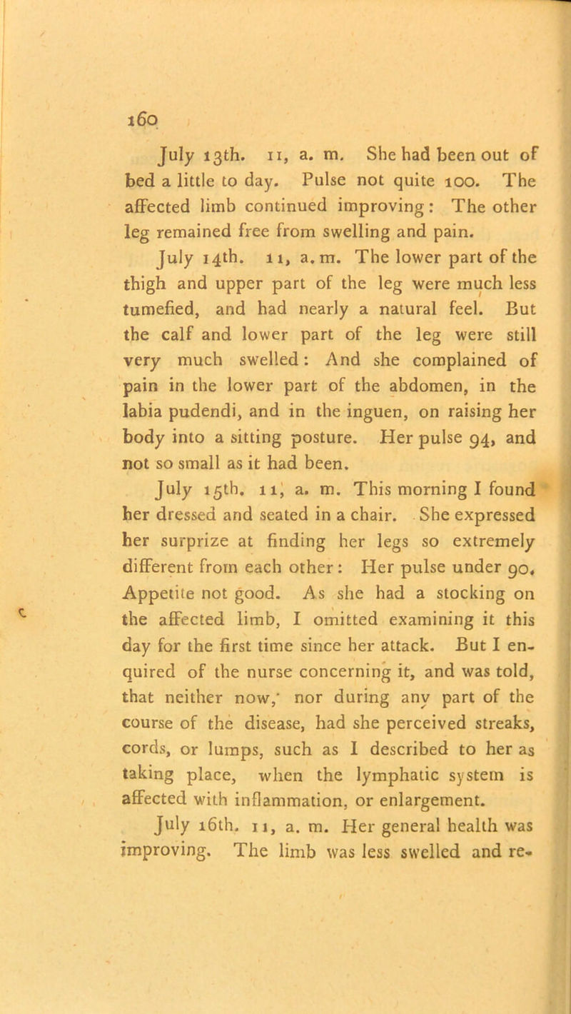 July 13th. ix, a. m. She had been out of bed a little to day. Pulse not quite 100. The affected limb continued improving: The other leg remained free from swelling and pain. July 14th. ii, a.m. The lower part of the thigh and upper part of the leg were much less tumefied, and had nearly a natural feel. But the calf and lower part of the leg were still very much swelled: And she complained of pain in the lower part of the abdomen, in the labia pudendi, and in the inguen, on raising her body into a sitting posture. Her pulse 94, and not so small as it had been. July 15th. 11, a. m. This morning I found her dressed and seated in a chair. She expressed her surprize at finding her legs so extremely different from each other: Her pulse under 90, Appetite not good. As she had a stocking on the affected limb, I omitted examining it this day for the first time since her attack. But I en- quired of the nurse concerning it, and was told, that neither now,' nor during any part of the course of the disease, had she perceived streaks, cords, or lumps, such as 1 described to her as taking place, when the lymphatic system is affected with inflammation, or enlargement. July 16th. n, a. m. Her general health was improving. The limb was less swelled and re-