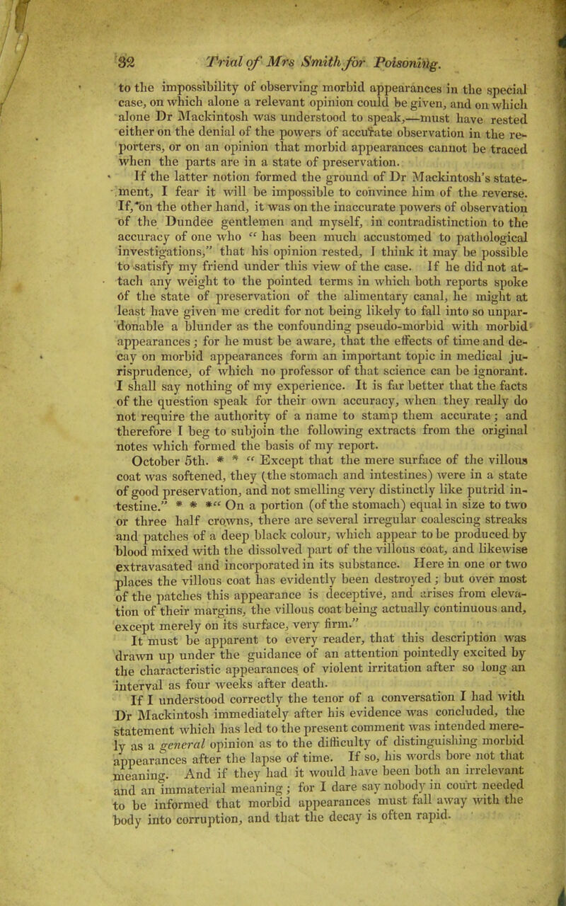 S2 Trial of Mrs Smith for Poisoning. to the impossibility of observing morbid appearances in the special case, on which alone a relevant opinion could be given, and on which alone Dr Mackintosh was understood to speak,—must have rested either on the denial of the powers of accufate observation in the re- porters, or on an opinion that morbid appearances cannot be traced when the parts are in a state of preservation. If the latter notion formed the ground of Dr Mackintosh’s state- ment, I fear it will be impossible to convince him of the reverse. If,■’bn the other hand, it was on the inaccurate powers of observation of the Dundee gentlemen and myself, in contradistinction to the accuracy of one who “ has been much accustomed to pathological investigations,” that his opinion rested, I think it may be possible to .satisfy my friend under this view of the case. If he did not at- tach any weight to the pointed terms in which both reports spoke of the state of preservation of the alimentary canal, he might at least have given me credit for not being likely to fall into so unpar- donable a blunder as the confounding pseudo-morbid with morbid- appearances ; for he must be aware, that the elfects of time and de- cay on morbid appearances form an important topic in medical ju- risprudence, of which no professor of that science can be ignorant. I shall say nothing of my experience. It is far better that the facts of the question speak for their own accuracy, when they really do not require the authority of a name to stamp them accurate; and therefore I beg to subjoin the following extracts from the original notes which formed the basis of my report. October 5th. * ^ “ Except that the mere surface of the villous coat Avas softened, they (the stomach and intestines) Avere in a state of good preservation, and not smelling very distinctly like putrid in- testine.” * * On a portion (of the stomach) equal in size to two or three half crowns, there are several irregular coalescing streaks and patches of a deep black colour, Avhich appear to be produced by blood mixed Avith the dissolved part of the villous coat, and likeAvise extravasated and incorporated in its substance. Here in one or tAvo places the villous coat has evidently been destroyed; but over most of the patches this appearance is deceptive, and arises from eleva- tion of their margins, the villous coat being actually continuous and, except merely on its surface, very firm.” It must be apparent to every reader, that this description Avas draAvn up under the guidance of an attention pointedly excited by the characteristic appearances of violent irritation after so long an interval as four Aveeks after death. If I understood correctly the tenor of a conversation I had Avith Dr Mackintosh immediately after his evidence Avas concluded, the statement Avhich has led to the present comment Avas intended mere- ly as a general opinion as to the difficulty of distinguishing morbid appearances after the lapse of time. If so, his Avords bore not that meaning. And if they had it Avould have been both an irrelevant and an immaterial meaning ; for I dare say nobody in court needed to be informed that morbid appearances must fall aAvay Avith the body into corruption, and that the decay is often rapid.