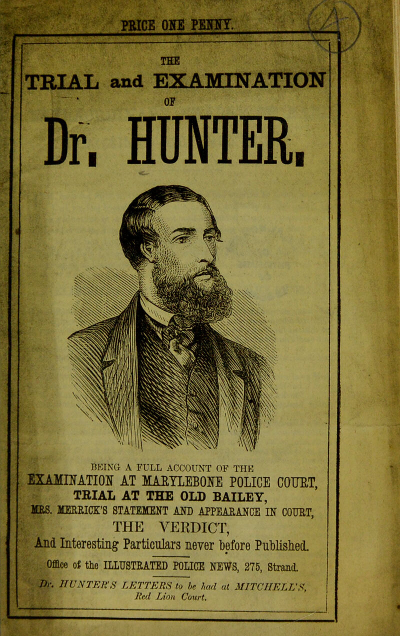 «Nr PMCE OHE PKJinr. A n. / THE TRIAL and EXAMINATION OF Dr. HUNTER. BEING A FULL ACCOUNT OF THE EXAMINATIOir AT MAEILEBOITE POLICE COUET, TBIAL AT THE OLD BAILEY, HES. MEERICK’S STATEMENT AND APPEARANCE IN CODET, THE VERDICT, And Interesting Particiilars never before Pnblisbel Office of the ILLDSTEATED POLICE NEWS, 275, StrancL J)r. HUNTER'S LETTERS to be had at MITCHELL’S, Red Lion Court,