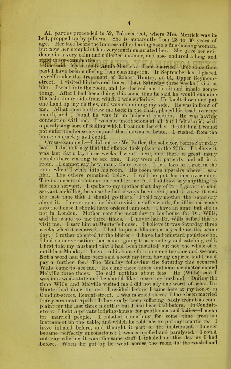 All parties proceeded to 52, Baker-street, where ^Irs, Merrick was ire Ijed, propped up by pillows. She is apparently from 28 to iW years of age. Her face bears the impress of her having been a fine-looking woman, but now her complaint has very much emaciated her. She gave her evi- dence in a very calm and collected manner, and also endured a long and rigid cross-examination. ” • She said—My name is Annie Merrick. I am married. For some time- past I have been suftering from consumption. In September last I placed' myself under the treatment of llobert Hunter, of 14, Upper Sc3'inour- street. I visited him several times. Last Saturday three Aveeks I visited' liim. I went into the room, and he desired me to sit and inhale some- thing. ^ After I had been doing this some time he said he would examine- the pain iii my side from which I was suffering. He knelt doAvn and put one hand np my clothes, and was examining my side. He was in front of me. All at once he threw me back in the chair, placed his head overTuy mouth, and I found he was in an indecent position. He was having connection Avith mo. I was not unconscious at all, biit I felt stupid, Avitli a paralj’-sing sort of feeling Avhich I cannot describe. I told him I Avould not enter the house again, and that ho Avas a brute. I rushed from the- house as quicklj as I could. Cross-examined.—I did not see Mr. Butler, the solicitor, before Saturday last. I did not say that the offence took place on the 20th. I believ'c it Avas last Saturday three Aveeks I Avent there, and there a great inanj- people there Avaiting to see him. Thej' Avere all patients and all in a room. I cannot sa^- Iioav many there Avere. I left tAvo or three in the- room Avhen I Avent into his room. His room AA-as upstairs Avhero I saAv liim. The others remained beloAV. I said ho put his face OA'cr mine. The man serA’ant let me out, and let me in. f did not say an^'thing to the man servant. I spoke to m3’ mother that daj’ of it. I gave the man sei’A'ant a shilling because he had alAA’a^’s been civil, and I kncAv it aa’us: the last time that I should go there. I told mj’ mother the same da\' about it. I ncA’'cr sent for him to visit me afterAvards, for if he had come- into the house I should haA’e ordered him out. I have an aunt, but she is- not in London. Mother sent the next day to his house for Dr. Wills, and he came to me three tinACS. I never had Dr. Wills before this to visit me. I saAV him at Hunter’s house. I bclicA’c it AA'as Saturday three AA'eeks Avhen it occurred. I had to put a blister on mj* side on that same <lay. I rather objected to the blister. I have had mustard poultices on. I had no conversation then about going to a cemetery and catching cold. I first told my husband that I had been insulted, but not the whole of it until last Mondaj’. I sent to his house for some one to come and sec mo. Hot a Avord had then been said about mj* term haAung expired and I must pay a further fee. The Monday folloAving the Saturday* this occurred Wills came to see mo. He came three times, and another doctor named MelA’ille three times. He said nothing about fees. He (Wills) said I Avas in a Aveak state and he should like to see my husband. During the time Wills and Melville visited me I did not saj’ one Avord of AA'hat Dr. Hunter had done to me. I resided before I came here at mj-house in Conduit-street, Eegent-street. I AA’as married there. I have been married four years next April. I have only been suffering badlj' from this com- plaint for the last three months; bvit I had been bad before. In Condnit- Htrect I kept a private lodging-liouse for gentlemen and ladies—I mean for married people, I inhaled something for some time from an instrument on the table, and Avhich he told me to put my mouth to. I haA’e inhaled before, and thought it part of the insfrument. I ncA’cr became perfectly unconscious; 1 Avas stupefied and paralj’sed. I could not Hay Avhether it Avas the same stuff I inhaled on this day as I hail before. When ho got up he Avent across the room to the Avash-hand