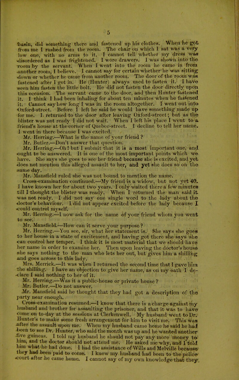 4>a8in, diil something tliere tuul fastened up his clothes. Wlien lie got Ironi me I rushed from the room. The chair on which 1 sat was a very low one, with no arms to it. I cannot tell whether my dress was •slisordered as I was frightened. I wore drawers. I was shown into the Toom by the servant. When I went into the room he came in from smother room, I believe. I cannot say for certain wliether he was sitting slown or whether he came from another room. The door of the room was fastened after I got in. He (Hunter) always used to fasten it.' I have seen him fasten the little bolt. He did not fasten the door directly upon this occasion. The servant came to the door, and then Hunter fastened it. I think I had been inhaling for about ten minutes when he fastened it. Cannot say how long I was in the room altogether. I went out into ■Oxford-street. Before I left he said he would have something made up for me. I. returned to the door after leaving Oxford-street; but as the blister was not ready I did not wait. When I left his place I went to a. driend’s house at the corner of Quebec-strect. I decline to tell her name. I went in there because I was excited. Mr. Herring.—What is the name of your friend ? Mr. Butler.—^Don’t answer that question. Mr. Herring.—Oh! but I submit that it is a most important one, and ought to be answered. It is one of the most important points which we have. She says she goes to see her friend because she is excited, and yet ■does not mention this alleged assault to her, and yet she does so on the ;same day. 3Ir. Mansfield ruled she was not 1)ound to mention the name. Cross-examination continued.—My friend is a widow, bxit not yet 40. I liave known her for about two years. I only waited there a few minutes till I thought the blister was ready. When I returned the man said it was not ready. I did not say one single ^yord to the lady about the doctor’s behaviour. I did not appear excited before the lady because I *could control myself. Mr. Herring.—I now ask for the name of your friend whom j'ou went to see. Mr. MansfiehL—How can it serve your purpose ? Mr. Herring.—You see, sir, ^yhat her statement is. She says she goes to her house in a state of excitement, and having got there she says she can control her temper. I think it is most material that we should have lier name in order to examine her. Then upon leaving the doctor’s house she says nothing to the man who lets her out, but gives him a shilling and goes across to this lady. Mrs. Merrick,—It was when I returned the second time that I gave him the shilling. I have an objection to give her name, as on my oath I de- •clare I said nothing to her of it. Mr. Herring.—Was it a pid)lic-house or private house ? Mr. Butler.—^Do not answer. Mr. Mansfield said he thought that they had got a description of the party near enouglu Cross-examination resumed.—I know that there is a charge against my husband and brother for assaulting the prisoner, and that it was to have come on to-day at the sessions at Clerkenwell. My husband went to Dr. Hunter’s to make some fresh arrangement for him to visit me. This was -after the assault upon me. When my husband camo home he said ho had ■been to see Dr. Hunter, who said the month was up and he wanted another •nye guineas. I told my husband he should not pay any more money to him, and the doctor should not attend me. He asked me why, and I told him what he had done. I hud the assistance of Wills and Melville becauso they h^ been paid to come. I know my husband hml been to the police- •court after he came homo. I cannot say of my own knowledge that they.
