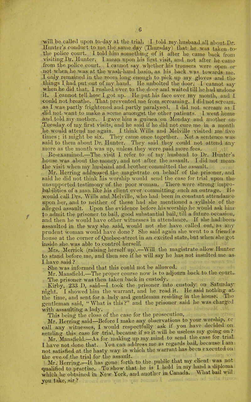 G ■will bo called upon to-day at the trial. I told my Imubaiid all about Df. Hunter’s conduct to mo the same day (Thursday) that he was taken to- the police court. I told him something of it after he came back from A'isiting Dr. Hunter. I mean upon his iirst visit, and not after he came from the police court. I cannot say whether his trousers were open or- not when he -was at the wash-liand basin, as his back was towards me. I only remained in the room long enougli to pick up my gloves and tlie things I had put out of my hand. Ho unbolted the door. I cannot say when he did that. I rushed over to the door and waited till he had undone it. I cannot tell how I got uj). He put his face over my mouth, and I could not breathe. That iireventcd me from screaming. I did not scream,, as I was partly frightened and partly paralysed. I did not scream as I did not want to make a scene amongst the other patients. I went home and told my mother. I gave him a guinea on Monday and another on- Tuesday of my first visits, and he said if ho diil not cure me m a month he would attend me again. I think Wills and Melville visited me live times ; it might be six. They came once together. Not a sentence was said to them about Dr. Hunter. They said they could not attend any more as the month was up, unless they were paid more fees. Ee-examined.—The visit I refer to of my husband to Dr. Hunter’s liouse was about the money) and not after the assault. I did not mean the visit when mj- husband and brother committed the assault. Mr. Herring addiiesped the ■ magistrate on behalf of the prisoner, and said he did not think his worship would send the case for trial upon the- unsupported testimony of the poor Avoman. There were strong impro- babilities of a man like his client ever committing such an outrage. He would call Drs. Wills and Melville, Avho had been in constant attendance upon her, and to neither of these had she mentioned a syllable of the alleged assaidt. Upon the eAudence before his Avorship he Avould a.sk him to admit the prisoner to bail, good substantial bail, till a future occasion, and then he Avould liaAm other Avitnesses in attendance. If she had been- assaulted in the Avay she said, Avould not she IniAm called out, ns any prudent -ivoman Avoidd luiA'e done? She said again she Avent to a friend’s house at the corner of Quebec-street in an excited state, but Avhen she got inside she Avas able to control herself. Mrs. Merrick (raising herself up).—Will the magistrate alloAv Hunter to stand before me, and then see if he Avill say he has not insulted me as I ha\'e said ? She Avas informed that this could not be alloAved. Mr. Mansfield.—The proj)er course uoav is to adjourn back to the court- The prisoner Avasthen taken back in custody. Kirby, 2.33 D, said—took the prisoner into custody on Saturday- night. I shoAved him the AA'arrant, and he read it. He said nothing at. the time, and sent for a ladj* and gentleman residing in the house. The gentleman said, “ What is this ?” and the prisoner said he Avas charged with assaulting a lady. This being the close of the case for the prosecution, Mr. Herring said—Before I make any obserA'ations to your Avor.ship, or call any Avitnesses, I Avould respectfully ask it you IiaA'C decided on sending this case for trial, because if so it Avill be useless my going on i Mr. JIansfield.—As for making up my mind to send tlie case for trial I have not (lone that. You can address me as regards laiil, because I not satisfied at the hasty Avay in Avhich the Avarrauthas been executed on the eve of the trial for the assault. ^ . Mr. Herring.—It has gone forth to the public that my client Avas not qualified to practise. To show that he is I hold in my haml a diploma which he obtained in Ncav York, and another in Canada. >\ hat bail ai ill