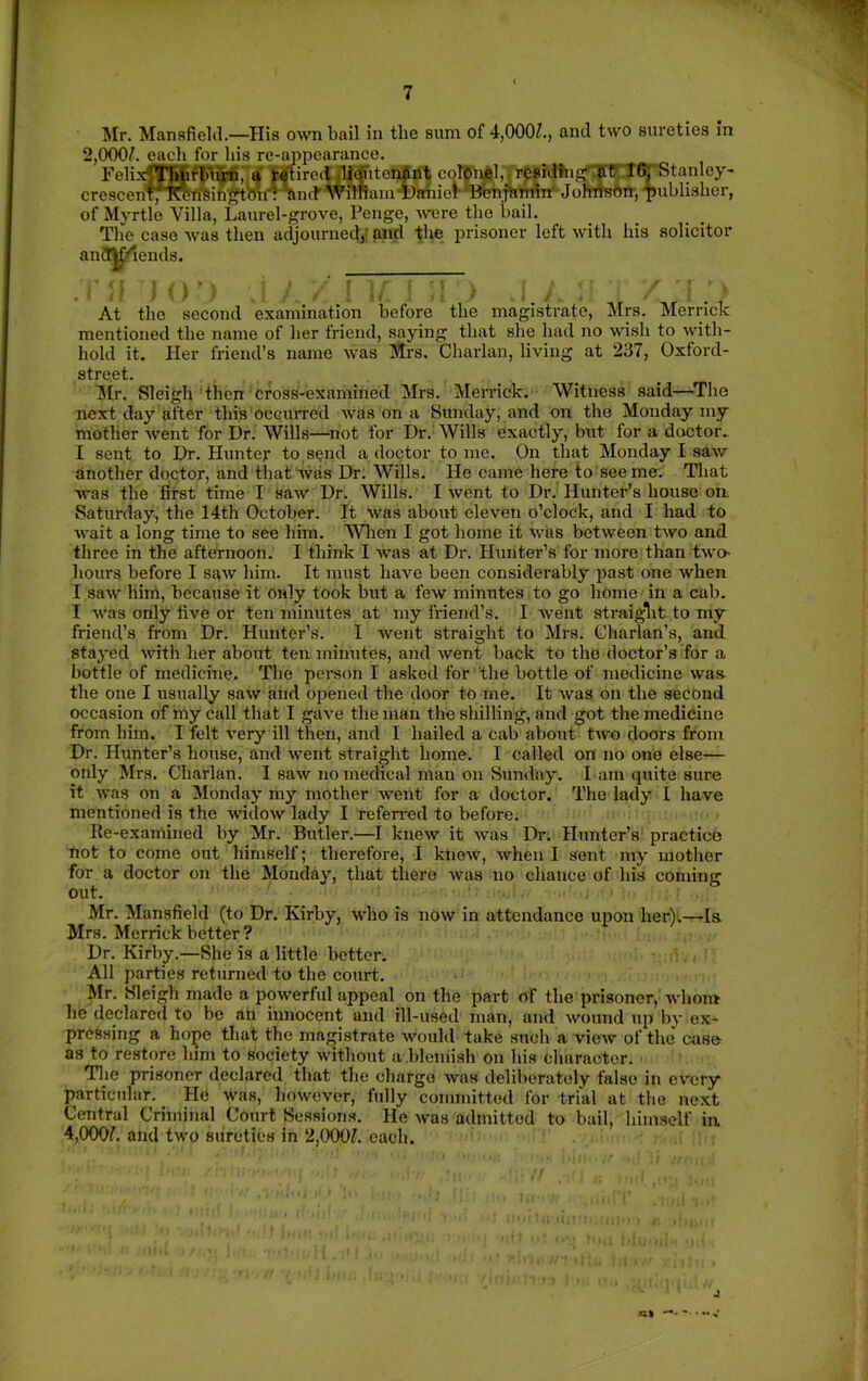 Mr. Mansfield.—His own bail in the sum of 4,000/., and two sureties in 2,000/. each for his re-appearance. Feli.^|fffi$ti,;a l^lirett difitonfint colBi^l,_j'rCBiafiigr5rir IGrStanley- crescenfn'«^^ih!?tmi4^n(f'Wimani4)aiiiot-*BbnT^MTrJofiTfe6ir,‘I)uhlis of Mj-rtle Villa, Laurel-grove, Penge, were the hail. The case was then adjourned,.' and the prisoner left with his solicitor anfl^iends. At the second examination before the magistrate, Mrs. Merrick mentioned the name of her friend, saying that she had no wish to with- hold it. Her friend’s name was iftrs. Charlan, living at 237, Oxford- street. Mr. Sleigh then cross-examined Mrs. Merrick. Witness said—^The next day after this'occiuTcd was on a Sunday, and on the Monday my mother went for Dr. Wills—^not for Dr. AVills exactly, but for a doctor. I sent to Dr. Hunter to, send a doctor to me. On that Monday I saw another doctor, and that was Dr. Wills. He came here to see me. That was the first time I saw Dr. Wills. I went to Dr. Hunter’s house ou Saturday, the 14th October. It was about eleven o’clock, and I had to wait a long time to see him. Wlien I got home it was between two and three in the afternoon. I think I was at Dr. Hunter’s'for more than two- hours before I saw him. It must have been considerably past one when I saw him, because it only took but a few minutes to go home in a cab. I was only five or ten minutes at my friend’s. I Avent straiglit to my friend’s from Dr. Hunter’s. I went straight to Mrs. Gliarlan’s, and stayed with her about ten minutes, and Avent back to the doctor’s for a bottle of medicine. The person I asked for the bottle of medicine Avas- the one I usually saAv and opened the door to me. It Avas on the second occasion of my call that I gaA-e the man the shilling, and got the medicine from him. I felt A’ery ill then, and I hailed a cab about tAvo doors from Dr. Hunter’s house, and Avent straight home. I called on no one else— only Mrs. Charlan. I saAv no medical man on Sunday. I am quite sure it Avas on a Monday my mother Avent for a doctor. The lady I have mentioned is the AvidoAv lady I referred to before. Re-examined by Mr. Butler.—I kneAv it Avas Dr; Hunter’s practiee not to come out himself; therefore, 1 knoAv, Avhen I sent niy mother for a doctor on the Monday, that there Avas no chance of his coming out. Mr. Mansfield (to Dr. Kirby, Avho is noAV in attendance upon her)i.^[s Mrs. Merrick better ? Dr. Kirby.—She is a little better. All parties returned to the court. Mr. Sleigh made a poAverful appeal on the part of the prisoner, AA'honr he declared to be an innocent and ill-used man, and Avoimd up by ex- pressing a hope that the magistrate Avould take such a vieAv of the case as to restore him to society without a blemish on his character. Tlie prisoner declared that the charge Avas deliberately false in every particular. He was, hoAvever, fully committed for trial at the next Central Criminal Court Sessions. He Avas admitted to bail, himself in 4,000/. and two sureties in 2,000/. each. J