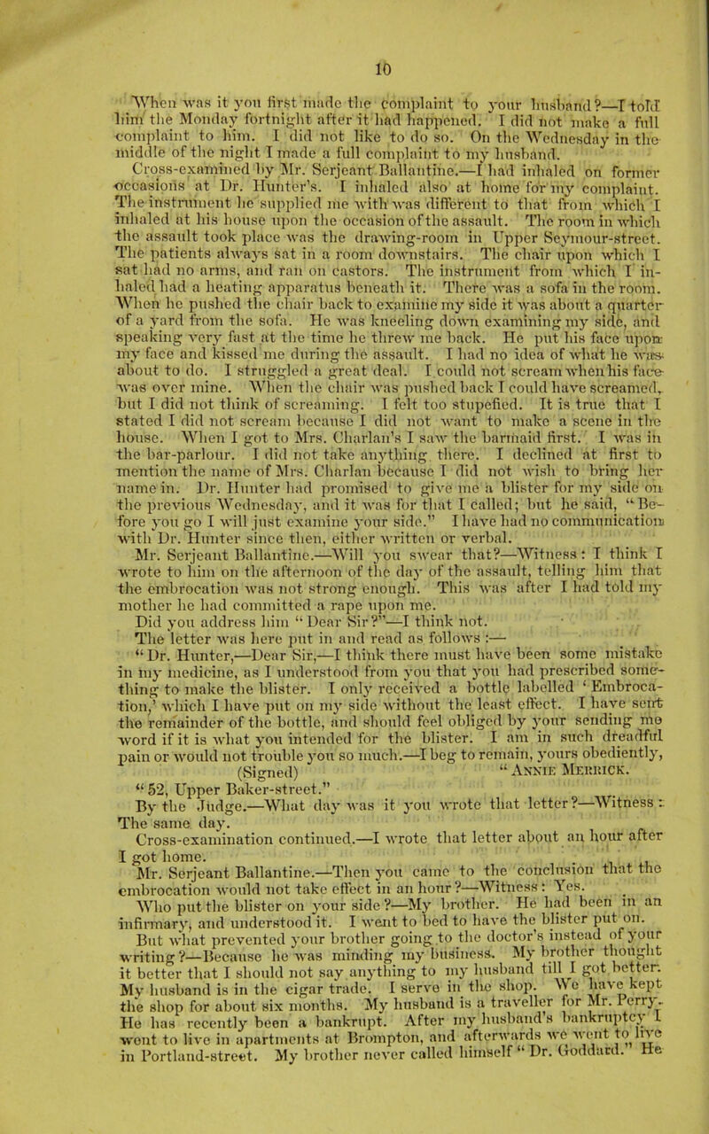 'When was it yon lirst made tlic complaint to yonr Imahand?—I told him the Monday fortnight after it liad happened. I did not make a fnll complaint to him. 1 did not like to do so. On the Wednesday in the middle of the night T made a full complaint to my hnahand. Cross-examined hy lUr. Serjeant Ballantine.—Iliad inhaled on former ■occasions at Dr. Hunter’s. I inhaled also' at home for'my complaint. The instnunent he supplied me Avith was different to that from which I inhaled at his house upon the occasion of the assault. The room in Avhicli the assault took place Avas the draAving-room in Upper Scymour-street. The patients ahvaj's sat in a room doAvnstairs. The chair upon Avhich I sat liad no arms, and ran on castors. The instrument from As'hich I in- haled had a heating apparatus heneath it. Thete Avas a sofa in the room. When he pushed the chair hack to examine my side it Avas about a quarter of a yard from the sofa. He Avas kneeling doAvn examining my sirl6, and speaking A*ery fast at the time he threAv me hack. He put his face upon- my face and kissed me during the assaidt. I had no idea of Avhat he avic» about to do. I struggled a great deal. I could not scream Avhenhis face- Avas OAmr mine. When the chair Avas pushed hack I could haA'e screamed, but I did not think of screaming. T felt too stupefied. It is true that I stated I did not scream because I did not Avant to make a scene in the house. When I got to Mrs. Charlan's I saAV the harinaid first. I AA'as in the bar-parlour. I did not take anything there. I declined at first to mention the name of Mrs. Charlan because I did not Avish to bring her name in. l)r. Hunter had promised to giA'e me a blister for my side on the preAdous Wednesday, and it Avas for that I called; but he said, “Be- fore you go I Avill just examine your side.” IluiA’e had no communication Avith Dr. Hunter since then, either Avritten or A^erbal. Mr. Serjeant Ballantine.—Will you swear that?—Witness: I think I Avrote to him on the afternoon of the day of the assault, telling him that the embrocation Avas not strong enough. This Avas after I had told my mother he had committed a rape upon me. Did you address him “ Dear Sir?”—I think not. The letter Avas here put in and read as folloAvs :—■ “ Dr. Hunter,—Dear Sir,—I think there must Iuia'C been some mistake in my medicine, as I understood from you that you had prescribed some- thing to make the blister. I only receiA'ed a bottle labelled ‘ Embroca- tion,’ Avhich I have put on my side Avithout the least efiect. I have seirt the remainder of the bottle, and should feel obliged by j’our sending mo Avord if it is Avhat you intended for the blister. I am in such dreadful pain or Avould not trouble you so much.—^I beg to remain, yours obediently, (Signed) “Annie Meiiuick. “52, Upper Baker-street.” By the Judge.—What day Avas it you Avrote that letter?—Witness:. The same day. Cross-examination continued.—I Avrote that letter about an hour after I got home. Jlr. Serjeant Ballantine.—Tlien you came to the conclusion that the embrocation Avould not take efiect in an hour ?—Witness: Yes. Who put the blister on your side ?—My brother. He had been in an infiimarA', and understood it. I Avent to bed to haA'e the blister put on. But Avliat prevented your brother going to the doctor’s instead of your writing ?—Because he Avas minding my business. My brother thought it better that I sliould not say anything to iny husband till I got I’ctten My husband is in the cigar trade. I servo in_ tlie shop. >Vc baA'c kept the shop for about six months. My husband is a traveller for Mr. 1 errj , He has recently been a bankrupt. After my husband s bankrnptcj L Avont to li\'e in apartments at Brompton, and afterAvards avo Avent to In e in Portland-street. My brother never called himself “ Dr. Coddacd. He