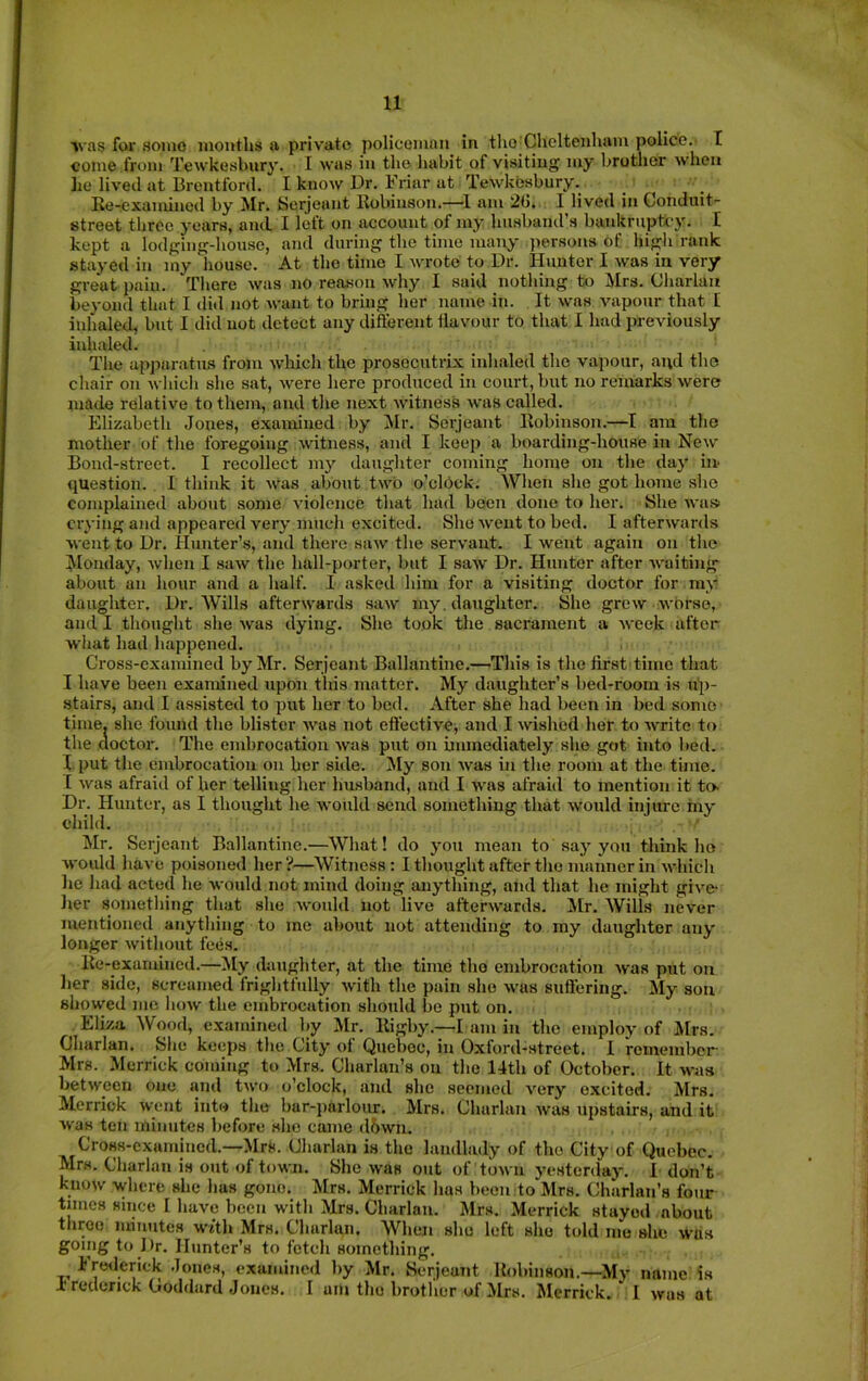 ivas fckr some months a private policeman in tlio Cheltenham police.' X come from Tewkesbury. I was in the habit of visiting my brother when he lived at Brentford. I know Dr. Friar at Tewkesbury. Re-examined by Mr. Serjeant Robinson.—am 2(J,. I lived in Conduit- street three years, and I left on account of my husband’s bankruptcy. I kept a lodging-house, and during the time mair>- persons of higli rank stayed in my house. At the time I wrote to Dr. Hunter I was in very great pain. Tliere was no reason why I said nothing to Mrs. Charlan beyond that I ditl not want to bring her name in. It was vapour that E inhaled, but I did not detect any different flavour to that I had previously inhaled. The apji.'iratiLS from which the prosecutrix inhaled the vapour, and the chair on whicli she sat, were here produced in court, but no reurarks were made relative to them, and the next witness was called. Elizabeth Jones, examined by Mr. Serjeant Robinson.—I am the mother of the foregoing witness, and I keep a boarding-house in New Bond-street. I recollect my daugliter coming home on the day in question. I think it Was about two o’clbck. When she got home she complained about some violence that had been done to her. She wa» crying and appeared very much excited. She went to bed. I afterwards went to Dr. Hunter’s, and there saw the servant. I went again on tlie Monday, when I saw the hall-porter, but I saw Dr. Hunter after waiting about an hour and a half. I asked him for a visiting doctor for my daughter. Dr. Wills afterwards saw my. daughter. She grew worse, and I thought she was dying. She took the sacrament a week after wljat had happened. Cross-examined by Mr. Serjeant Ballantine.—^Tliis is the first time that I have been exanuned upon tins matter. My daughter’s bed-room is uj)- stairs, and I assisted to put her to bed. After she had been in bed some time, she found the blister was not effective^ and I wished her to write to the doctor. The embrocation was put on bnmediately she got into bed. X put the embrocation on her side. My son was in the room at the time. [ was afraid of her telling her husband, and I was afraid to mention it to. Dr. Hunter, as I thought he would send something that would injure rny child. ' Mr. Serjeant Ballantine.—What! do you me.an to say you think ho would have poisoned her?—Witness; I thought after the manner in which he had acted he would not mind doing anything, aiid that he might give- her something that she would not live afterwards. JEr. Wills never mentioned anything to me about not attending to my daughter any longer without fees. Re-examined.—My daughter, at the time the embrocation was put on her side, screamed frightfully with the pain she was suffering. My sou showed me how the embrocation should be put on. Eliza Wood, examined by Mr. Rigby.—E am in the employ of Mrs. Charlan. She keeps the City of Quebec, in Oxford-street. I remember Mrs. Merrick coming to Mrs. Charlan’s on the 14th of October. It was between one and two o’clock, and she seemed very excited. Mrs. Merrick went into the bar-parlour. Mrs. Charlan was upstairs, and it was ten minutes before she came d5wn. Cross-examined.—Mrs. Charlan is the landlady of the City of Quebec. Mrs. Charlan is out of town. She was out of town yesterday. I don’t know where she has gone. Mrs. Merrick has been to Mrs. Charlan’s fotir times since I have been with Mrs. Charlan. Mrs. Merrick stayed about throe minutes with Mrs. Charlan. When sho left she told me she whs going to Dr. Hunter’s to fetch something. Fre<lerick Jones, examined by Mr. Serjeant Robinson.—My name is 1 redenck Coddard Jones. I am the brother of Mrs. Merrick. I was at